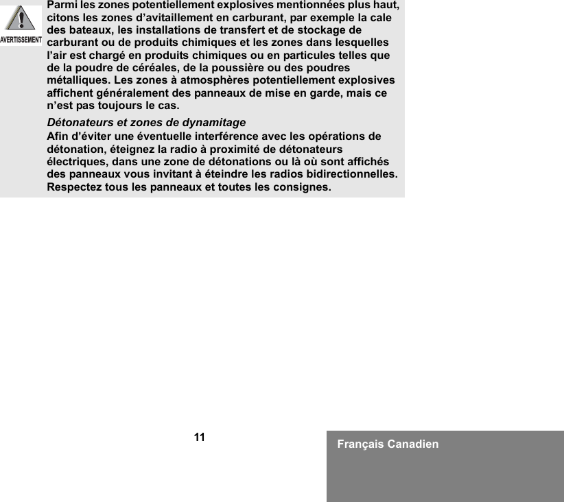 11 Français CanadienParmi les zones potentiellement explosives mentionnées plus haut, citons les zones d’avitaillement en carburant, par exemple la cale des bateaux, les installations de transfert et de stockage de carburant ou de produits chimiques et les zones dans lesquelles l’air est chargé en produits chimiques ou en particules telles que de la poudre de céréales, de la poussière ou des poudres métalliques. Les zones à atmosphères potentiellement explosives affichent généralement des panneaux de mise en garde, mais ce n’est pas toujours le cas.Détonateurs et zones de dynamitageAfin d’éviter une éventuelle interférence avec les opérations de détonation, éteignez la radio à proximité de détonateurs électriques, dans une zone de détonations ou là où sont affichés des panneaux vous invitant à éteindre les radios bidirectionnelles. Respectez tous les panneaux et toutes les consignes. AVERTISSEMENT