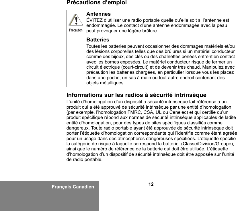 12Français CanadienPrécautions d’emploiInformations sur les radios à sécurité intrinsèqueL’unité d’homologation d’un dispositif à sécurité intrinsèque fait référence à un produit qui a été approuvé de sécurité intrinsèque par une entité d’homologation (par exemple, l’homologation FMRC, CSA, UL ou Cenelec) et qui certifie qu’un produit spécifique répond aux normes de sécurité intrinsèque applicables de ladite entité d’homologation, pour des types de sites spécifiques classifiés comme dangereux. Toute radio portable ayant été approuvée de sécurité intrinsèque doit porter l’étiquette d’homologation correspondante qui l’identifie comme étant agréée pour un usage dans des atmosphères dangereuses spécifiées. L’étiquette spécifie la catégorie de risque à laquelle correspond la batterie  (Classe/Division/Groupe), ainsi que le numéro de référence de la batterie qui doit être utilisée. L’étiquette d’homologation d’un dispositif de sécurité intrinsèque doit être apposée sur l’unité de radio portable.AntennesÉVITEZ d’utiliser une radio portable quelle qu’elle soit si l’antenne est endommagée. Le contact d’une antenne endommagée avec la peau peut provoquer une légère brûlure.BatteriesToutes les batteries peuvent occasionner des dommages matériels et/ou des lésions corporelles telles que des brûlures si un matériel conducteur comme des bijoux, des clés ou des chaînettes perlées entrent en contact avec les bornes exposées. Le matériel conducteur risque de fermer un circuit électrique (court-circuit) et de devenir très chaud. Manipulez avec précaution les batteries chargées, en particulier lorsque vous les placez dans une poche, un sac à main ou tout autre endroit contenant des objets métalliques.Précaution