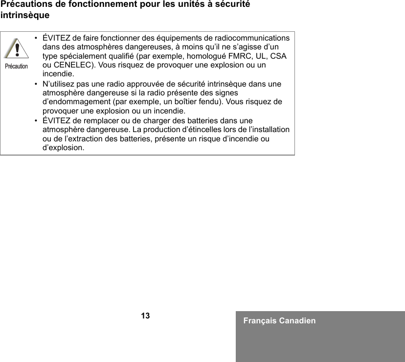 13 Français CanadienPrécautions de fonctionnement pour les unités à sécurité intrinsèque• ÉVITEZ de faire fonctionner des équipements de radiocommunications dans des atmosphères dangereuses, à moins qu’il ne s’agisse d’un type spécialement qualifié (par exemple, homologué FMRC, UL, CSA ou CENELEC). Vous risquez de provoquer une explosion ou un incendie.• N’utilisez pas une radio approuvée de sécurité intrinsèque dans une atmosphère dangereuse si la radio présente des signes d’endommagement (par exemple, un boîtier fendu). Vous risquez de provoquer une explosion ou un incendie.• ÉVITEZ de remplacer ou de charger des batteries dans une atmosphère dangereuse. La production d’étincelles lors de l’installation ou de l’extraction des batteries, présente un risque d’incendie ou d’explosion.Précaution