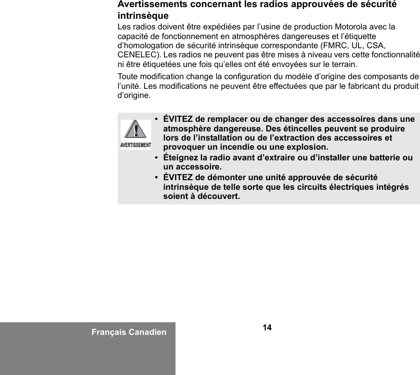 14Français CanadienAvertissements concernant les radios approuvées de sécurité intrinsèqueLes radios doivent être expédiées par l’usine de production Motorola avec la capacité de fonctionnement en atmosphères dangereuses et l’étiquette d’homologation de sécurité intrinsèque correspondante (FMRC, UL, CSA, CENELEC). Les radios ne peuvent pas être mises à niveau vers cette fonctionnalité ni être étiquetées une fois qu’elles ont été envoyées sur le terrain.Toute modification change la configuration du modèle d’origine des composants de l’unité. Les modifications ne peuvent être effectuées que par le fabricant du produit d’origine.•ÉVITEZ de remplacer ou de changer des accessoires dans une atmosphère dangereuse. Des étincelles peuvent se produire lors de l’installation ou de l’extraction des accessoires et provoquer un incendie ou une explosion.•Éteignez la radio avant d’extraire ou d’installer une batterie ou un accessoire.• ÉVITEZ de démonter une unité approuvée de sécurité intrinsèque de telle sorte que les circuits électriques intégrés soient à découvert.AVERTISSEMENT