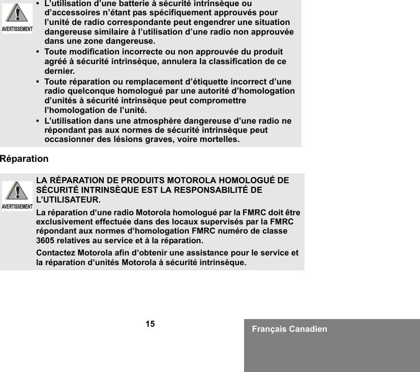 15 Français CanadienRéparation• L’utilisation d’une batterie à sécurité intrinsèque ou d’accessoires n’étant pas spécifiquement approuvés pour l’unité de radio correspondante peut engendrer une situation dangereuse similaire à l’utilisation d’une radio non approuvée dans une zone dangereuse.• Toute modification incorrecte ou non approuvée du produit agréé à sécurité intrinsèque, annulera la classification de ce dernier.• Toute réparation ou remplacement d’étiquette incorrect d’une radio quelconque homologué par une autorité d’homologation d’unités à sécurité intrinsèque peut compromettre l’homologation de l’unité.•L’utilisation dans une atmosphère dangereuse d’une radio ne répondant pas aux normes de sécurité intrinsèque peut occasionner des lésions graves, voire mortelles.LA RÉPARATION DE PRODUITS MOTOROLA HOMOLOGUÉ DE SÉCURITÉ INTRINSÈQUE EST LA RESPONSABILITÉ DE L’UTILISATEUR.La réparation d’une radio Motorola homologué par la FMRC doit être exclusivement effectuée dans des locaux supervisés par la FMRC répondant aux normes d’homologation FMRC numéro de classe 3605 relatives au service et à la réparation. Contactez Motorola afin d’obtenir une assistance pour le service et la réparation d’unités Motorola à sécurité intrinsèque. AVERTISSEMENTAVERTISSEMENT