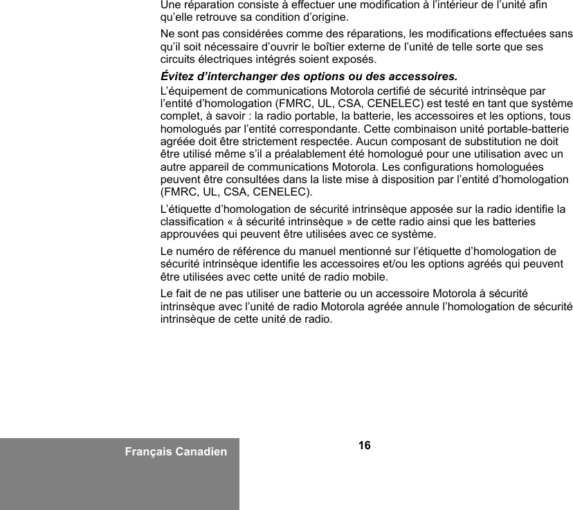 16Français CanadienUne réparation consiste à effectuer une modification à l’intérieur de l’unité afin qu’elle retrouve sa condition d’origine.Ne sont pas considérées comme des réparations, les modifications effectuées sans qu’il soit nécessaire d’ouvrir le boîtier externe de l’unité de telle sorte que ses circuits électriques intégrés soient exposés. Évitez d’interchanger des options ou des accessoires.L’équipement de communications Motorola certifié de sécurité intrinsèque par l’entité d’homologation (FMRC, UL, CSA, CENELEC) est testé en tant que système complet, à savoir : la radio portable, la batterie, les accessoires et les options, tous homologués par l’entité correspondante. Cette combinaison unité portable-batterie agréée doit être strictement respectée. Aucun composant de substitution ne doit être utilisé même s’il a préalablement été homologué pour une utilisation avec un autre appareil de communications Motorola. Les configurations homologuées peuvent être consultées dans la liste mise à disposition par l’entité d’homologation (FMRC, UL, CSA, CENELEC).   L’étiquette d’homologation de sécurité intrinsèque apposée sur la radio identifie la classification « à sécurité intrinsèque » de cette radio ainsi que les batteries approuvées qui peuvent être utilisées avec ce système. Le numéro de référence du manuel mentionné sur l’étiquette d’homologation de sécurité intrinsèque identifie les accessoires et/ou les options agréés qui peuvent être utilisées avec cette unité de radio mobile. Le fait de ne pas utiliser une batterie ou un accessoire Motorola à sécurité intrinsèque avec l’unité de radio Motorola agréée annule l’homologation de sécurité intrinsèque de cette unité de radio. 