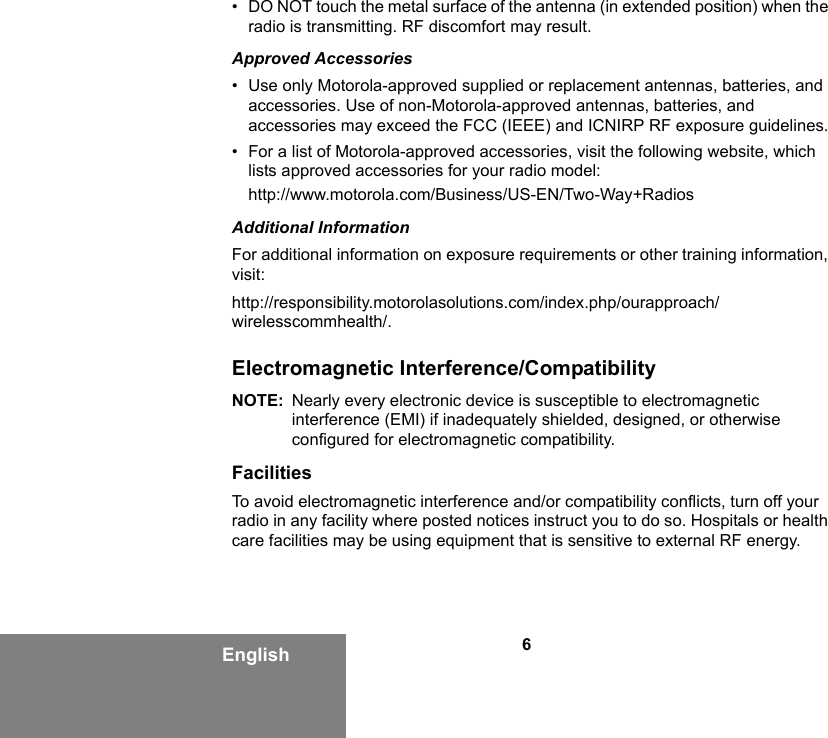 6English• DO NOT touch the metal surface of the antenna (in extended position) when the radio is transmitting. RF discomfort may result.Approved Accessories• Use only Motorola-approved supplied or replacement antennas, batteries, and accessories. Use of non-Motorola-approved antennas, batteries, and accessories may exceed the FCC (IEEE) and ICNIRP RF exposure guidelines.• For a list of Motorola-approved accessories, visit the following website, which lists approved accessories for your radio model:http://www.motorola.com/Business/US-EN/Two-Way+RadiosAdditional InformationFor additional information on exposure requirements or other training information, visit: http://responsibility.motorolasolutions.com/index.php/ourapproach/wirelesscommhealth/.Electromagnetic Interference/CompatibilityNOTE: Nearly every electronic device is susceptible to electromagnetic interference (EMI) if inadequately shielded, designed, or otherwise configured for electromagnetic compatibility.FacilitiesTo avoid electromagnetic interference and/or compatibility conflicts, turn off your radio in any facility where posted notices instruct you to do so. Hospitals or health care facilities may be using equipment that is sensitive to external RF energy.