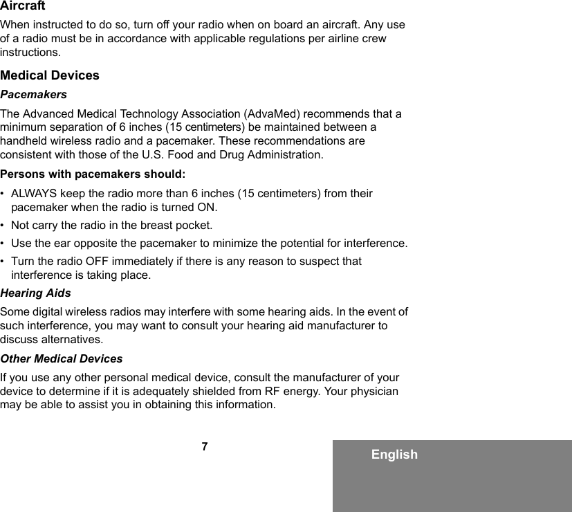 7EnglishAircraftWhen instructed to do so, turn off your radio when on board an aircraft. Any use of a radio must be in accordance with applicable regulations per airline crew instructions.Medical DevicesPacemakersThe Advanced Medical Technology Association (AdvaMed) recommends that a minimum separation of 6 inches (15 centimeters) be maintained between a handheld wireless radio and a pacemaker. These recommendations are consistent with those of the U.S. Food and Drug Administration.Persons with pacemakers should:• ALWAYS keep the radio more than 6 inches (15 centimeters) from their pacemaker when the radio is turned ON.• Not carry the radio in the breast pocket.• Use the ear opposite the pacemaker to minimize the potential for interference.• Turn the radio OFF immediately if there is any reason to suspect that interference is taking place.Hearing AidsSome digital wireless radios may interfere with some hearing aids. In the event of such interference, you may want to consult your hearing aid manufacturer to discuss alternatives.Other Medical DevicesIf you use any other personal medical device, consult the manufacturer of your device to determine if it is adequately shielded from RF energy. Your physician may be able to assist you in obtaining this information.