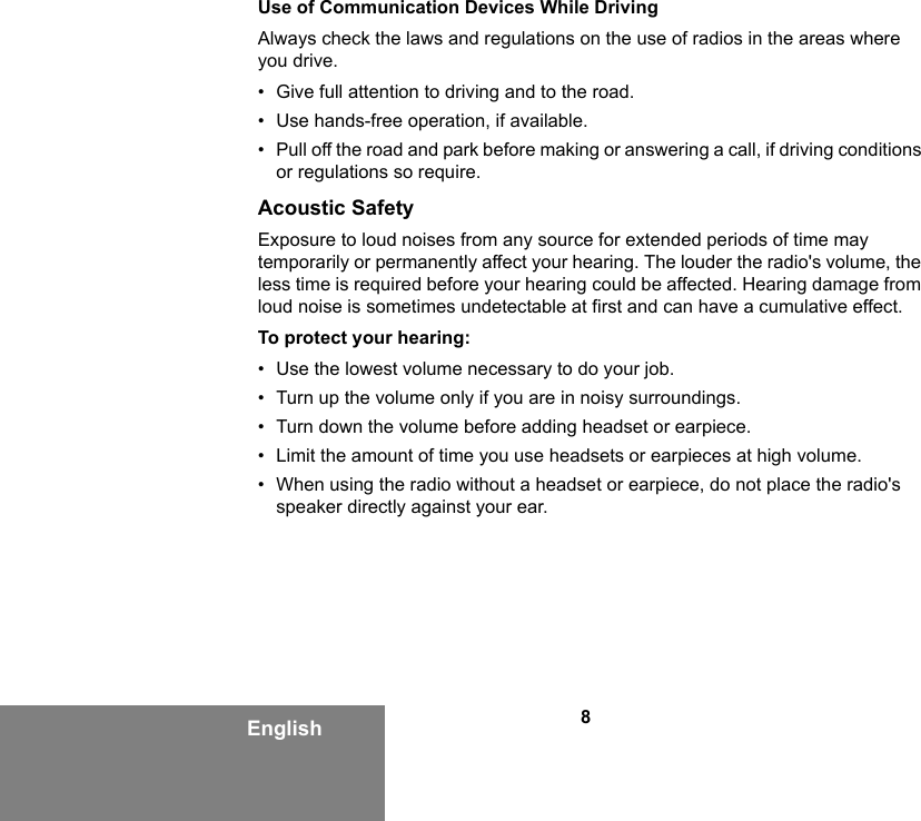 8EnglishUse of Communication Devices While DrivingAlways check the laws and regulations on the use of radios in the areas where you drive.• Give full attention to driving and to the road.• Use hands-free operation, if available.• Pull off the road and park before making or answering a call, if driving conditions or regulations so require.Acoustic SafetyExposure to loud noises from any source for extended periods of time may temporarily or permanently affect your hearing. The louder the radio&apos;s volume, the less time is required before your hearing could be affected. Hearing damage from loud noise is sometimes undetectable at first and can have a cumulative effect.To protect your hearing:• Use the lowest volume necessary to do your job.• Turn up the volume only if you are in noisy surroundings.• Turn down the volume before adding headset or earpiece.• Limit the amount of time you use headsets or earpieces at high volume.• When using the radio without a headset or earpiece, do not place the radio&apos;s speaker directly against your ear.