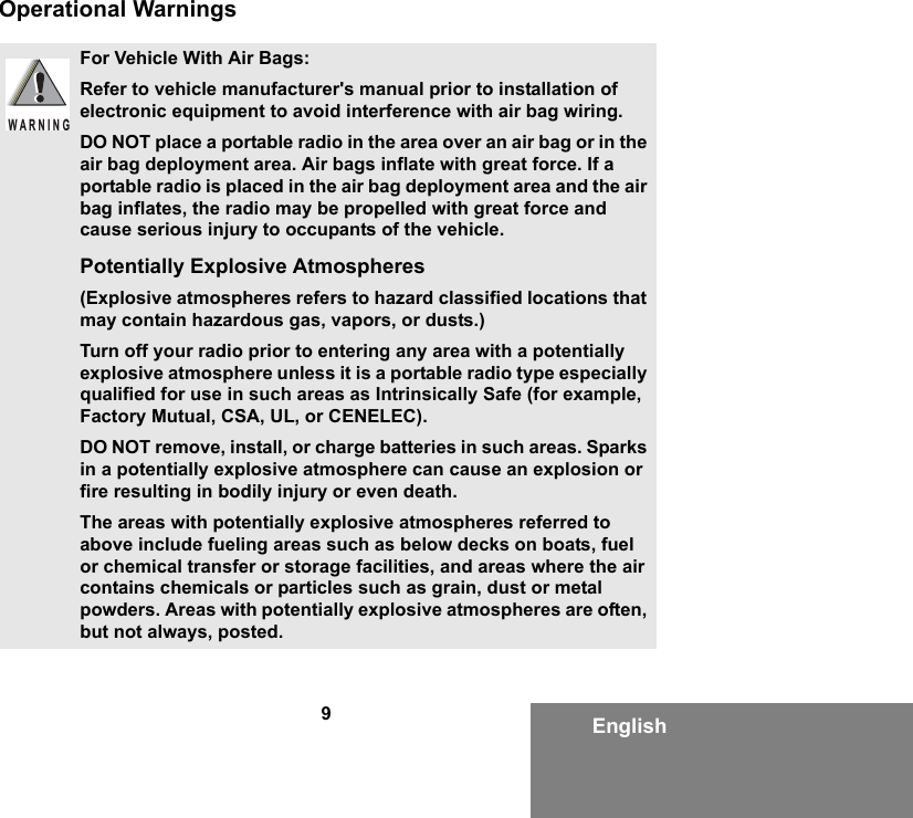 9EnglishOperational WarningsFor Vehicle With Air Bags:Refer to vehicle manufacturer&apos;s manual prior to installation of electronic equipment to avoid interference with air bag wiring.DO NOT place a portable radio in the area over an air bag or in the air bag deployment area. Air bags inflate with great force. If a portable radio is placed in the air bag deployment area and the air bag inflates, the radio may be propelled with great force and cause serious injury to occupants of the vehicle.Potentially Explosive Atmospheres (Explosive atmospheres refers to hazard classified locations that may contain hazardous gas, vapors, or dusts.) Turn off your radio prior to entering any area with a potentially explosive atmosphere unless it is a portable radio type especially qualified for use in such areas as Intrinsically Safe (for example, Factory Mutual, CSA, UL, or CENELEC).DO NOT remove, install, or charge batteries in such areas. Sparks in a potentially explosive atmosphere can cause an explosion or fire resulting in bodily injury or even death.The areas with potentially explosive atmospheres referred to above include fueling areas such as below decks on boats, fuel or chemical transfer or storage facilities, and areas where the air contains chemicals or particles such as grain, dust or metal powders. Areas with potentially explosive atmospheres are often, but not always, posted.WARNING