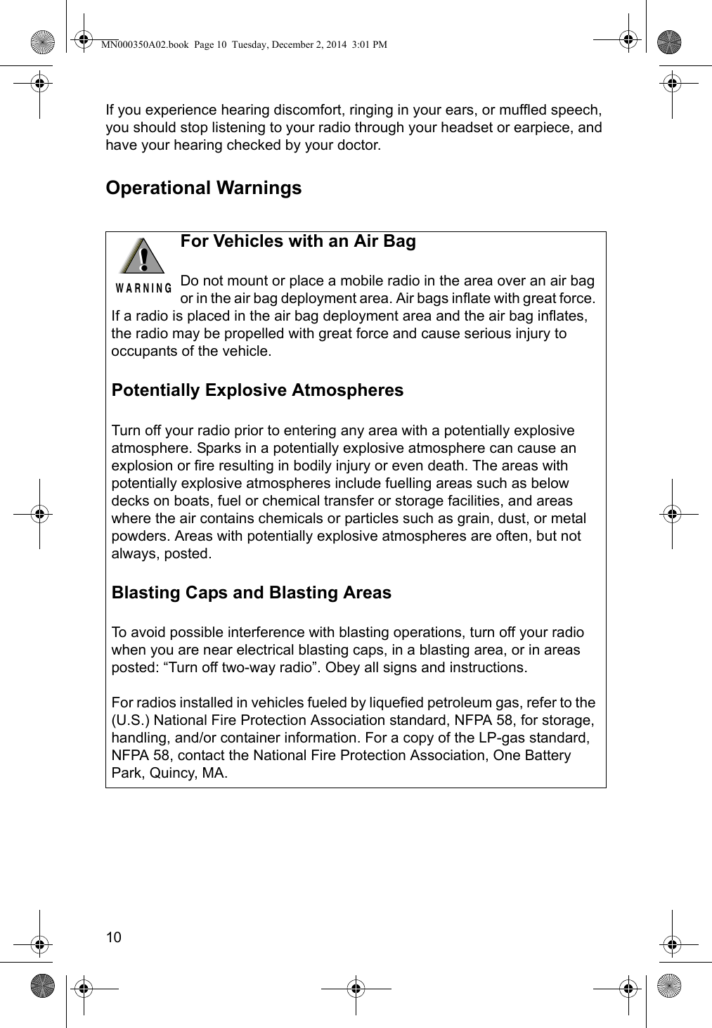 10If you experience hearing discomfort, ringing in your ears, or muffled speech, you should stop listening to your radio through your headset or earpiece, and have your hearing checked by your doctor.Operational Warnings!W A R N I N G!For Vehicles with an Air BagDo not mount or place a mobile radio in the area over an air bag or in the air bag deployment area. Air bags inflate with great force. If a radio is placed in the air bag deployment area and the air bag inflates, the radio may be propelled with great force and cause serious injury to occupants of the vehicle.Potentially Explosive AtmospheresTurn off your radio prior to entering any area with a potentially explosive atmosphere. Sparks in a potentially explosive atmosphere can cause an explosion or fire resulting in bodily injury or even death. The areas with potentially explosive atmospheres include fuelling areas such as below decks on boats, fuel or chemical transfer or storage facilities, and areas where the air contains chemicals or particles such as grain, dust, or metal powders. Areas with potentially explosive atmospheres are often, but not always, posted.Blasting Caps and Blasting AreasTo avoid possible interference with blasting operations, turn off your radio when you are near electrical blasting caps, in a blasting area, or in areas posted: “Turn off two-way radio”. Obey all signs and instructions.For radios installed in vehicles fueled by liquefied petroleum gas, refer to the (U.S.) National Fire Protection Association standard, NFPA 58, for storage, handling, and/or container information. For a copy of the LP-gas standard, NFPA 58, contact the National Fire Protection Association, One Battery Park, Quincy, MA.MN000350A02.book  Page 10  Tuesday, December 2, 2014  3:01 PM