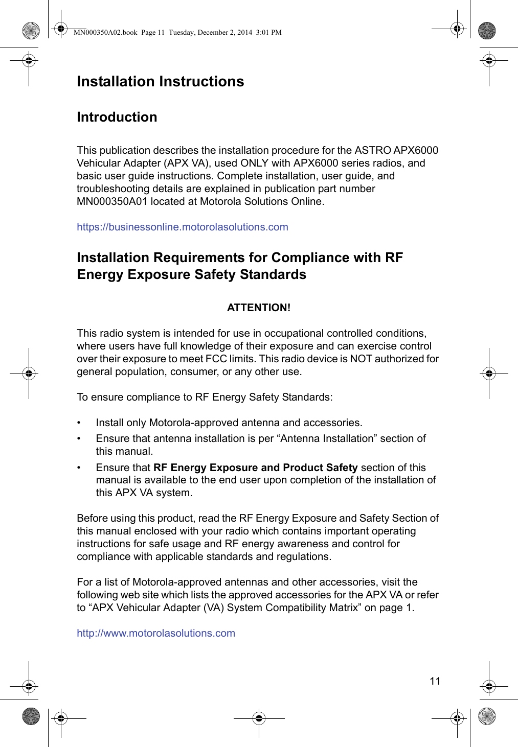 11Installation InstructionsIntroductionThis publication describes the installation procedure for the ASTRO APX6000 Vehicular Adapter (APX VA), used ONLY with APX6000 series radios, and basic user guide instructions. Complete installation, user guide, and troubleshooting details are explained in publication part number MN000350A01 located at Motorola Solutions Online.https://businessonline.motorolasolutions.comInstallation Requirements for Compliance with RF Energy Exposure Safety StandardsATTENTION!This radio system is intended for use in occupational controlled conditions, where users have full knowledge of their exposure and can exercise control over their exposure to meet FCC limits. This radio device is NOT authorized for general population, consumer, or any other use.To ensure compliance to RF Energy Safety Standards:• Install only Motorola-approved antenna and accessories.• Ensure that antenna installation is per “Antenna Installation” section of this manual.• Ensure that RF Energy Exposure and Product Safety section of this manual is available to the end user upon completion of the installation of this APX VA system.Before using this product, read the RF Energy Exposure and Safety Section of this manual enclosed with your radio which contains important operating instructions for safe usage and RF energy awareness and control for compliance with applicable standards and regulations.For a list of Motorola-approved antennas and other accessories, visit the following web site which lists the approved accessories for the APX VA or refer to “APX Vehicular Adapter (VA) System Compatibility Matrix” on page 1.http://www.motorolasolutions.comMN000350A02.book  Page 11  Tuesday, December 2, 2014  3:01 PM
