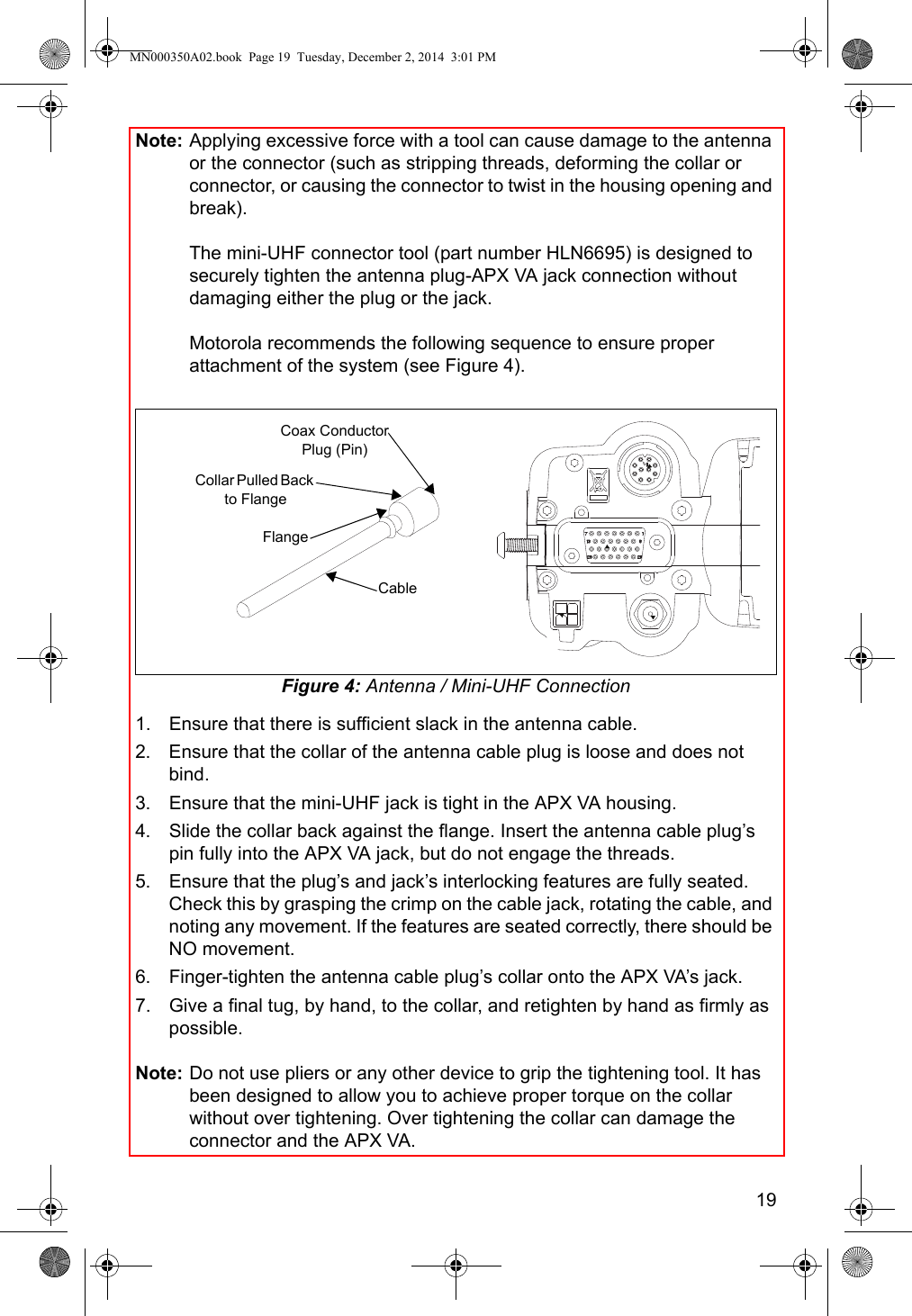 19Note: Applying excessive force with a tool can cause damage to the antenna or the connector (such as stripping threads, deforming the collar or connector, or causing the connector to twist in the housing opening and break).The mini-UHF connector tool (part number HLN6695) is designed to securely tighten the antenna plug-APX VA jack connection without damaging either the plug or the jack.Motorola recommends the following sequence to ensure proper attachment of the system (see Figure 4).Figure 4: Antenna / Mini-UHF Connection1. Ensure that there is sufficient slack in the antenna cable.2. Ensure that the collar of the antenna cable plug is loose and does not bind.3. Ensure that the mini-UHF jack is tight in the APX VA housing.4. Slide the collar back against the flange. Insert the antenna cable plug’s pin fully into the APX VA jack, but do not engage the threads.5. Ensure that the plug’s and jack’s interlocking features are fully seated. Check this by grasping the crimp on the cable jack, rotating the cable, and noting any movement. If the features are seated correctly, there should be NO movement.6. Finger-tighten the antenna cable plug’s collar onto the APX VA’s jack.7. Give a final tug, by hand, to the collar, and retighten by hand as firmly as possible.Note: Do not use pliers or any other device to grip the tightening tool. It has been designed to allow you to achieve proper torque on the collar without over tightening. Over tightening the collar can damage the connector and the APX VA.CableFlangeCollar Pulled Back to FlangeCoax Conductor Plug (Pin)MN000350A02.book  Page 19  Tuesday, December 2, 2014  3:01 PM