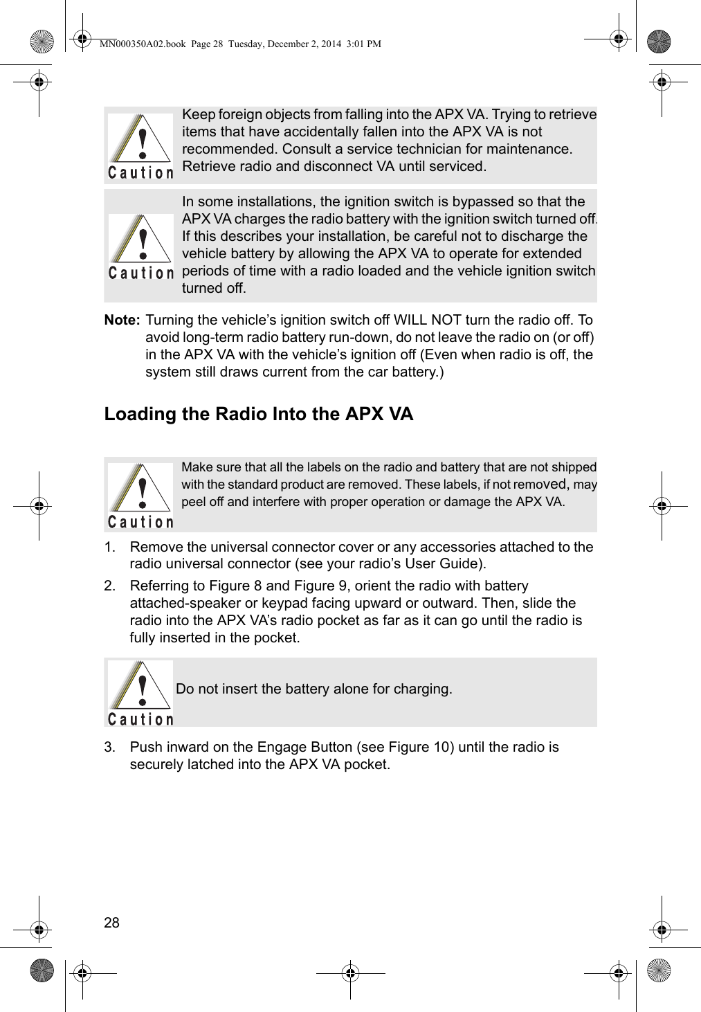 28Note: Turning the vehicle’s ignition switch off WILL NOT turn the radio off. To avoid long-term radio battery run-down, do not leave the radio on (or off) in the APX VA with the vehicle’s ignition off (Even when radio is off, the system still draws current from the car battery.)Loading the Radio Into the APX VA1. Remove the universal connector cover or any accessories attached to the radio universal connector (see your radio’s User Guide).2. Referring to Figure 8 and Figure 9, orient the radio with battery  attached-speaker or keypad facing upward or outward. Then, slide the radio into the APX VA’s radio pocket as far as it can go until the radio is fully inserted in the pocket.3. Push inward on the Engage Button (see Figure 10) until the radio is securely latched into the APX VA pocket. Keep foreign objects from falling into the APX VA. Trying to retrieveitems that have accidentally fallen into the APX VA is not recommended. Consult a service technician for maintenance. Retrieve radio and disconnect VA until serviced.In some installations, the ignition switch is bypassed so that the APX VA charges the radio battery with the ignition switch turned off.If this describes your installation, be careful not to discharge the vehicle battery by allowing the APX VA to operate for extended periods of time with a radio loaded and the vehicle ignition switch turned off.Make sure that all the labels on the radio and battery that are not shippedwith the standard product are removed. These labels, if not removed, maypeel off and interfere with proper operation or damage the APX VA.Do not insert the battery alone for charging.MN000350A02.book  Page 28  Tuesday, December 2, 2014  3:01 PM