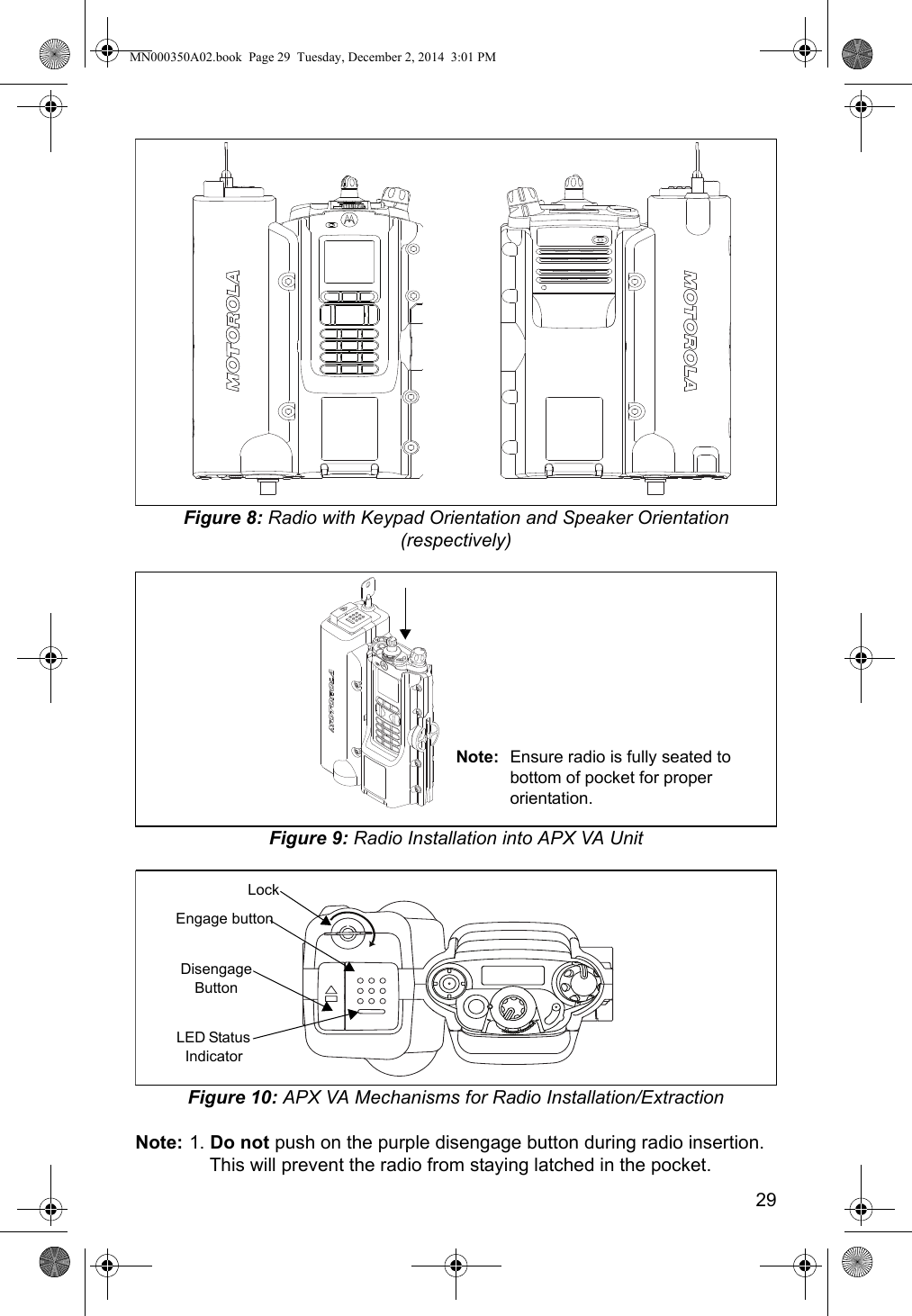 29Figure 8: Radio with Keypad Orientation and Speaker Orientation (respectively)Figure 9: Radio Installation into APX VA UnitFigure 10: APX VA Mechanisms for Radio Installation/ExtractionNote: 1. Do not push on the purple disengage button during radio insertion. This will prevent the radio from staying latched in the pocket.Note: Ensure radio is fully seated to bottom of pocket for proper orientation.LockEngage buttonDisengage ButtonLED Status IndicatorMN000350A02.book  Page 29  Tuesday, December 2, 2014  3:01 PM