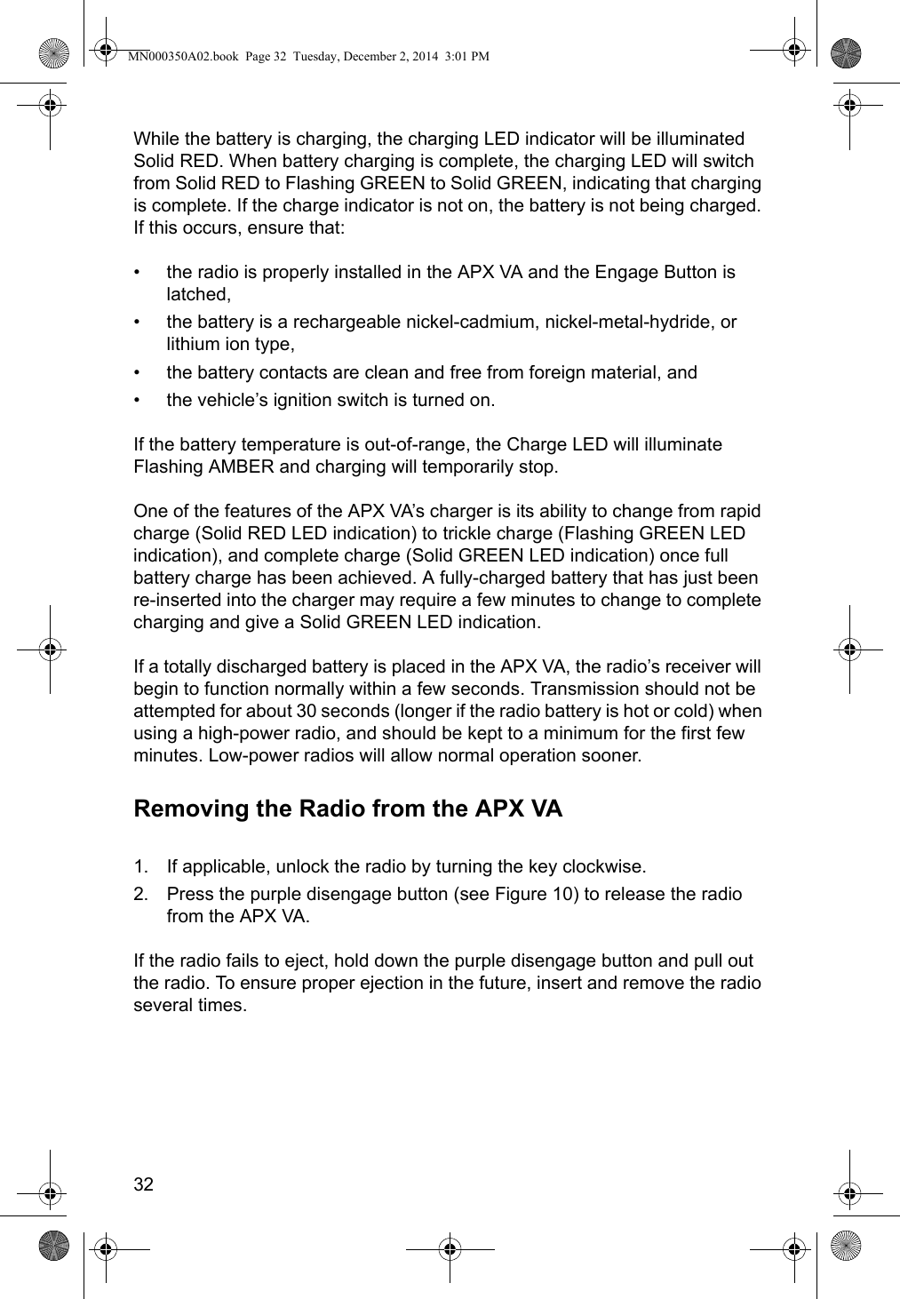 32While the battery is charging, the charging LED indicator will be illuminated Solid RED. When battery charging is complete, the charging LED will switch from Solid RED to Flashing GREEN to Solid GREEN, indicating that charging is complete. If the charge indicator is not on, the battery is not being charged. If this occurs, ensure that: • the radio is properly installed in the APX VA and the Engage Button is latched,• the battery is a rechargeable nickel-cadmium, nickel-metal-hydride, or lithium ion type, • the battery contacts are clean and free from foreign material, and• the vehicle’s ignition switch is turned on.If the battery temperature is out-of-range, the Charge LED will illuminate Flashing AMBER and charging will temporarily stop.One of the features of the APX VA’s charger is its ability to change from rapid charge (Solid RED LED indication) to trickle charge (Flashing GREEN LED indication), and complete charge (Solid GREEN LED indication) once full battery charge has been achieved. A fully-charged battery that has just been re-inserted into the charger may require a few minutes to change to complete charging and give a Solid GREEN LED indication.If a totally discharged battery is placed in the APX VA, the radio’s receiver will begin to function normally within a few seconds. Transmission should not be attempted for about 30 seconds (longer if the radio battery is hot or cold) when using a high-power radio, and should be kept to a minimum for the first few minutes. Low-power radios will allow normal operation sooner. Removing the Radio from the APX VA1. If applicable, unlock the radio by turning the key clockwise.2. Press the purple disengage button (see Figure 10) to release the radio from the APX VA.If the radio fails to eject, hold down the purple disengage button and pull out the radio. To ensure proper ejection in the future, insert and remove the radio several times.MN000350A02.book  Page 32  Tuesday, December 2, 2014  3:01 PM