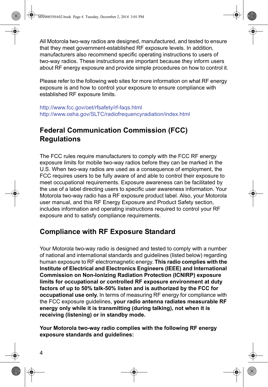 4All Motorola two-way radios are designed, manufactured, and tested to ensure that they meet government-established RF exposure levels. In addition, manufacturers also recommend specific operating instructions to users of  two-way radios. These instructions are important because they inform users about RF energy exposure and provide simple procedures on how to control it.Please refer to the following web sites for more information on what RF energy exposure is and how to control your exposure to ensure compliance with established RF exposure limits.http://www.fcc.gov/oet/rfsafety/rf-faqs.html http://www.osha.gov/SLTC/radiofrequencyradiation/index.htmlFederal Communication Commission (FCC) RegulationsThe FCC rules require manufacturers to comply with the FCC RF energy exposure limits for mobile two-way radios before they can be marked in the U.S. When two-way radios are used as a consequence of employment, the FCC requires users to be fully aware of and able to control their exposure to meet occupational requirements. Exposure awareness can be facilitated by the use of a label directing users to specific user awareness information. Your Motorola two-way radio has a RF exposure product label. Also, your Motorola user manual, and this RF Energy Exposure and Product Safety section, includes information and operating instructions required to control your RF exposure and to satisfy compliance requirements.Compliance with RF Exposure StandardYour Motorola two-way radio is designed and tested to comply with a number of national and international standards and guidelines (listed below) regarding human exposure to RF electromagnetic energy. This radio complies with the Institute of Electrical and Electronics Engineers (IEEE) and International Commission on Non-Ionizing Radiation Protection (ICNIRP) exposure limits for occupational or controlled RF exposure environment at duty factors of up to 50% talk-50% listen and is authorized by the FCC for occupational use only. In terms of measuring RF energy for compliance with the FCC exposure guidelines, your radio antenna radiates measurable RF energy only while it is transmitting (during talking), not when it is receiving (listening) or in standby mode.Your Motorola two-way radio complies with the following RF energy exposure standards and guidelines:MN000350A02.book  Page 4  Tuesday, December 2, 2014  3:01 PM