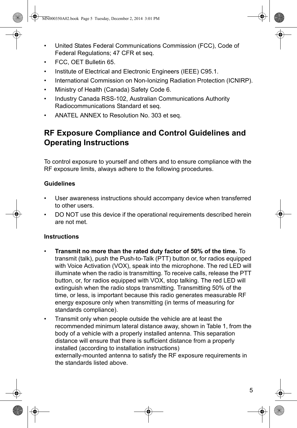 5• United States Federal Communications Commission (FCC), Code of Federal Regulations; 47 CFR et seq.• FCC, OET Bulletin 65.• Institute of Electrical and Electronic Engineers (IEEE) C95.1.• International Commission on Non-Ionizing Radiation Protection (ICNIRP).• Ministry of Health (Canada) Safety Code 6.• Industry Canada RSS-102, Australian Communications Authority Radiocommunications Standard et seq.• ANATEL ANNEX to Resolution No. 303 et seq.RF Exposure Compliance and Control Guidelines and Operating InstructionsTo control exposure to yourself and others and to ensure compliance with the RF exposure limits, always adhere to the following procedures.Guidelines• User awareness instructions should accompany device when transferred to other users.• DO NOT use this device if the operational requirements described herein are not met.Instructions•Transmit no more than the rated duty factor of 50% of the time. To  transmit (talk), push the Push-to-Talk (PTT) button or, for radios equipped with Voice Activation (VOX), speak into the microphone. The red LED will illuminate when the radio is transmitting. To receive calls, release the PTT button, or, for radios equipped with VOX, stop talking. The red LED will extinguish when the radio stops transmitting. Transmitting 50% of the time, or less, is important because this radio generates measurable RF energy exposure only when transmitting (in terms of measuring for standards compliance).• Transmit only when people outside the vehicle are at least the recommended minimum lateral distance away, shown in Table 1, from the body of a vehicle with a properly installed antenna. This separation distance will ensure that there is sufficient distance from a properly installed (according to installation instructions)  externally-mounted antenna to satisfy the RF exposure requirements in the standards listed above.MN000350A02.book  Page 5  Tuesday, December 2, 2014  3:01 PM