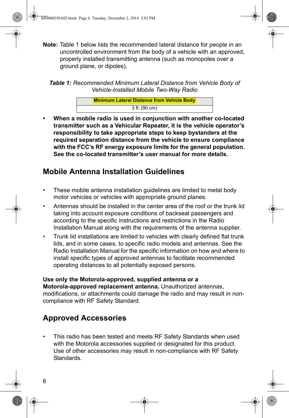 6Note: Table 1  below lists the recommended lateral distance for people in an uncontrolled environment from the body of a vehicle with an approved, properly installed transmitting antenna (such as monopoles over a ground plane, or dipoles).• When a mobile radio is used in conjunction with another co-located transmitter such as a Vehicular Repeater, it is the vehicle operator’s responsibility to take appropriate steps to keep bystanders at the required separation distance from the vehicle to ensure compliance with the FCC’s RF energy exposure limits for the general population. See the co-located transmitter’s user manual for more details.Mobile Antenna Installation Guidelines• These mobile antenna installation guidelines are limited to metal body motor vehicles or vehicles with appropriate ground planes.• Antennas should be installed in the center area of the roof or the trunk lid taking into account exposure conditions of backseat passengers and according to the specific instructions and restrictions in the Radio Installation Manual along with the requirements of the antenna supplier.• Trunk lid installations are limited to vehicles with clearly defined flat trunk lids, and in some cases, to specific radio models and antennas. See the Radio Installation Manual for the specific information on how and where to install specific types of approved antennas to facilitate recommended operating distances to all potentially exposed persons.Use only the Motorola-approved, supplied antenna or a  Motorola-approved replacement antenna. Unauthorized antennas, modifications, or attachments could damage the radio and may result in non-compliance with RF Safety Standard.Approved Accessories• This radio has been tested and meets RF Safety Standards when used with the Motorola accessories supplied or designated for this product. Use of other accessories may result in non-compliance with RF Safety Standards.Table 1: Recommended Minimum Lateral Distance from Vehicle Body of Vehicle-Installed Mobile Two-Way RadioMinimum Lateral Distance from Vehicle Body3 ft. (90 cm)MN000350A02.book  Page 6  Tuesday, December 2, 2014  3:01 PM