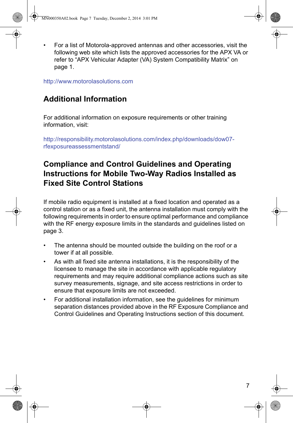 7• For a list of Motorola-approved antennas and other accessories, visit the following web site which lists the approved accessories for the APX VA or refer to “APX Vehicular Adapter (VA) System Compatibility Matrix” on page 1.http://www.motorolasolutions.comAdditional InformationFor additional information on exposure requirements or other training information, visit:http://responsibility.motorolasolutions.com/index.php/downloads/dow07-rfexposureassessmentstand/Compliance and Control Guidelines and Operating Instructions for Mobile Two-Way Radios Installed as Fixed Site Control StationsIf mobile radio equipment is installed at a fixed location and operated as a control station or as a fixed unit, the antenna installation must comply with the following requirements in order to ensure optimal performance and compliance with the RF energy exposure limits in the standards and guidelines listed on page 3.• The antenna should be mounted outside the building on the roof or a tower if at all possible.• As with all fixed site antenna installations, it is the responsibility of the licensee to manage the site in accordance with applicable regulatory requirements and may require additional compliance actions such as site survey measurements, signage, and site access restrictions in order to ensure that exposure limits are not exceeded.• For additional installation information, see the guidelines for minimum separation distances provided above in the RF Exposure Compliance and Control Guidelines and Operating Instructions section of this document.MN000350A02.book  Page 7  Tuesday, December 2, 2014  3:01 PM