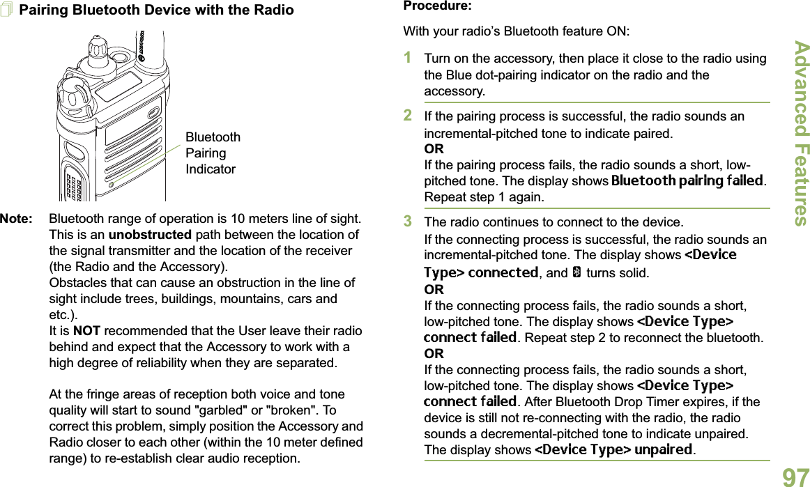Advanced FeaturesEnglish97Pairing Bluetooth Device with the RadioNote: Bluetooth range of operation is 10 meters line of sight. This is an unobstructed path between the location of the signal transmitter and the location of the receiver (the Radio and the Accessory). Obstacles that can cause an obstruction in the line of sight include trees, buildings, mountains, cars and etc.). It is NOT recommended that the User leave their radio behind and expect that the Accessory to work with a high degree of reliability when they are separated.At the fringe areas of reception both voice and tone quality will start to sound &quot;garbled&quot; or &quot;broken&quot;. To correct this problem, simply position the Accessory and Radio closer to each other (within the 10 meter defined range) to re-establish clear audio reception.Procedure:With your radio’s Bluetooth feature ON:1Turn on the accessory, then place it close to the radio using the Blue dot-pairing indicator on the radio and the accessory.2If the pairing process is successful, the radio sounds an incremental-pitched tone to indicate paired. ORIf the pairing process fails, the radio sounds a short, low-pitched tone. The display shows Bluetooth pairing failed. Repeat step 1 again.3The radio continues to connect to the device. If the connecting process is successful, the radio sounds an incremental-pitched tone. The display shows &lt;Device Type&gt; connected, and a turns solid.ORIf the connecting process fails, the radio sounds a short, low-pitched tone. The display shows &lt;Device Type&gt; connect failed. Repeat step 2 to reconnect the bluetooth.ORIf the connecting process fails, the radio sounds a short, low-pitched tone. The display shows &lt;Device Type&gt; connect failed. After Bluetooth Drop Timer expires, if the device is still not re-connecting with the radio, the radio sounds a decremental-pitched tone to indicate unpaired. The display shows &lt;Device Type&gt; unpaired. Bluetooth Pairing Indicator