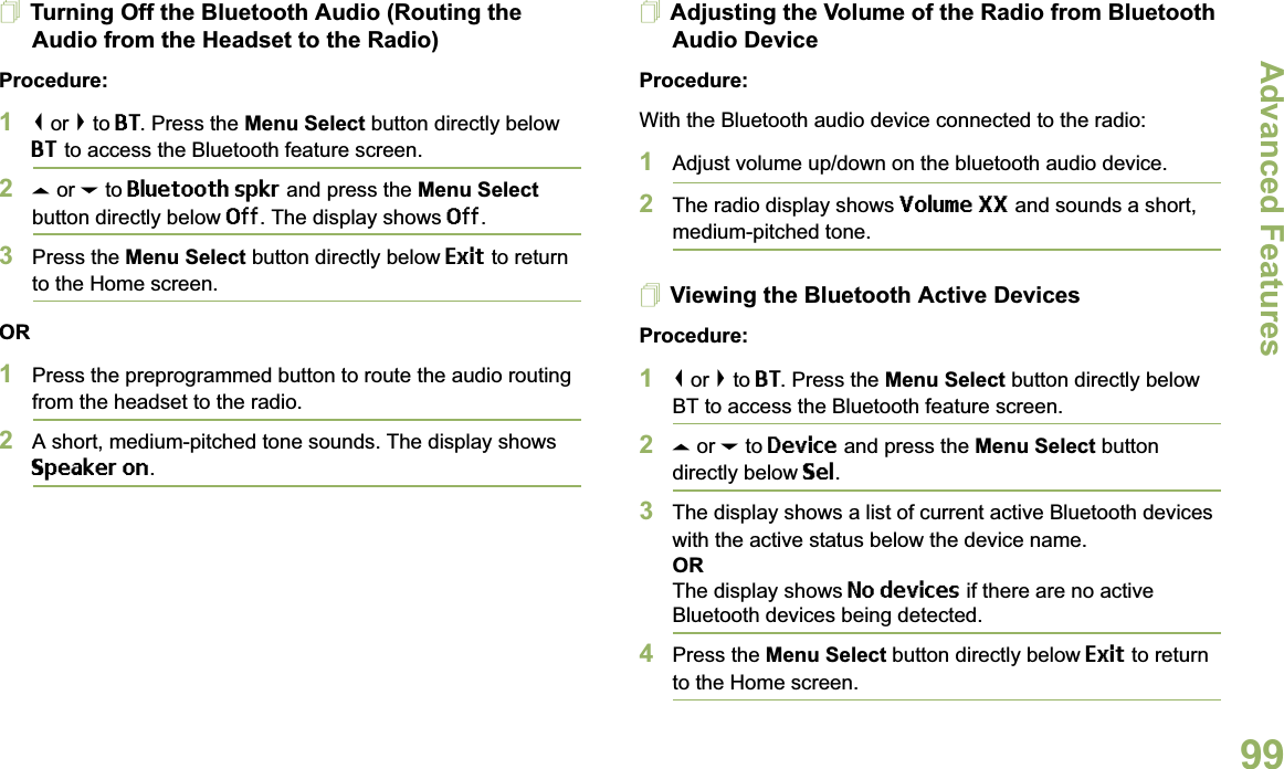 Advanced FeaturesEnglish99Turning Off the Bluetooth Audio (Routing the Audio from the Headset to the Radio)Procedure:1&lt; or &gt; to BT. Press the Menu Select button directly below BT to access the Bluetooth feature screen.2U or D to Bluetooth spkr and press the Menu Select button directly below Off. The display shows Off.3Press the Menu Select button directly below Exit to return to the Home screen.OR1Press the preprogrammed button to route the audio routing from the headset to the radio.2A short, medium-pitched tone sounds. The display shows Speaker on.Adjusting the Volume of the Radio from Bluetooth Audio DeviceProcedure:With the Bluetooth audio device connected to the radio:1Adjust volume up/down on the bluetooth audio device.2The radio display shows Volume XX and sounds a short, medium-pitched tone.Viewing the Bluetooth Active DevicesProcedure:1&lt; or &gt; to BT. Press the Menu Select button directly below BT to access the Bluetooth feature screen.2U or D to Device and press the Menu Select button directly below Sel. 3The display shows a list of current active Bluetooth devices with the active status below the device name.ORThe display shows No devices if there are no active Bluetooth devices being detected.4Press the Menu Select button directly below Exit to return to the Home screen.