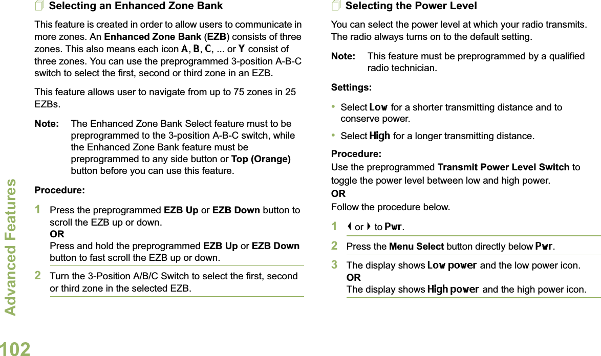 Advanced FeaturesEnglish102Selecting an Enhanced Zone BankThis feature is created in order to allow users to communicate in more zones. An Enhanced Zone Bank (EZB) consists of three zones. This also means each icon A, B, C, ... or Y consist of three zones. You can use the preprogrammed 3-position A-B-C switch to select the first, second or third zone in an EZB.This feature allows user to navigate from up to 75 zones in 25 EZBs. Note: The Enhanced Zone Bank Select feature must to be preprogrammed to the 3-position A-B-C switch, while the Enhanced Zone Bank feature must be preprogrammed to any side button or Top (Orange) button before you can use this feature.Procedure: 1Press the preprogrammed EZB Up or EZB Down button to scroll the EZB up or down. ORPress and hold the preprogrammed EZB Up or EZB Down button to fast scroll the EZB up or down.2Turn the 3-Position A/B/C Switch to select the first, second or third zone in the selected EZB.Selecting the Power LevelYou can select the power level at which your radio transmits. The radio always turns on to the default setting. Note: This feature must be preprogrammed by a qualified radio technician.Settings: •Select Low for a shorter transmitting distance and to conserve power.•Select High for a longer transmitting distance.Procedure: Use the preprogrammed Transmit Power Level Switch to toggle the power level between low and high power.ORFollow the procedure below.1&lt; or &gt; to Pwr.2Press the Menu Select button directly below Pwr. 3The display shows Low power and the low power icon.ORThe display shows High power and the high power icon.
