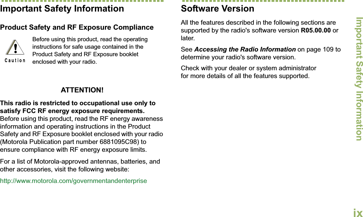 Important Safety InformationEnglishixImportant Safety InformationProduct Safety and RF Exposure ComplianceATTENTION! This radio is restricted to occupational use only to satisfy FCC RF energy exposure requirements. Before using this product, read the RF energy awareness information and operating instructions in the Product Safety and RF Exposure booklet enclosed with your radio (Motorola Publication part number 6881095C98) to ensure compliance with RF energy exposure limits. For a list of Motorola-approved antennas, batteries, and other accessories, visit the following website: http://www.motorola.com/governmentandenterpriseSoftware VersionAll the features described in the following sections are supported by the radio&apos;s software version R05.00.00 or later. See Accessing the Radio Information on page 109 to determine your radio&apos;s software version. Check with your dealer or system administrator for more details of all the features supported.Before using this product, read the operating instructions for safe usage contained in the Product Safety and RF Exposure booklet enclosed with your radio.!