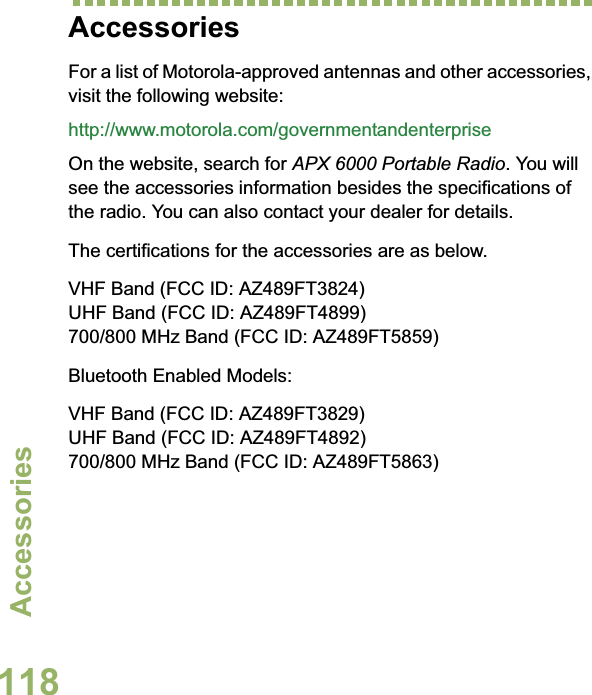 AccessoriesEnglish118AccessoriesFor a list of Motorola-approved antennas and other accessories, visit the following website: http://www.motorola.com/governmentandenterpriseOn the website, search for APX 6000 Portable Radio. You will see the accessories information besides the specifications of the radio. You can also contact your dealer for details.The certifications for the accessories are as below.VHF Band (FCC ID: AZ489FT3824)UHF Band (FCC ID: AZ489FT4899)700/800 MHz Band (FCC ID: AZ489FT5859)Bluetooth Enabled Models:VHF Band (FCC ID: AZ489FT3829)UHF Band (FCC ID: AZ489FT4892)700/800 MHz Band (FCC ID: AZ489FT5863)