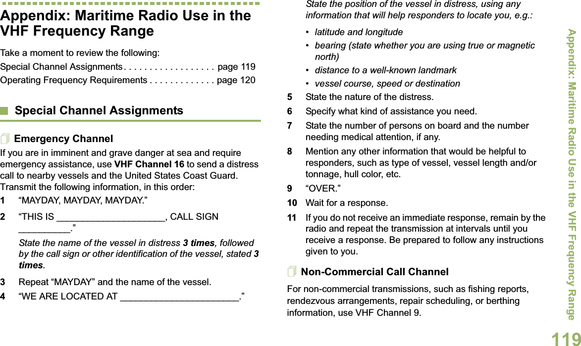 Appendix: Maritime Radio Use in the VHF Frequency RangeEnglish119Appendix: Maritime Radio Use in the VHF Frequency RangeTake a moment to review the following:Special Channel Assignments. . . . . . . . . . . . . . . . . . page 119Operating Frequency Requirements . . . . . . . . . . . . . page 120Special Channel AssignmentsEmergency ChannelIf you are in imminent and grave danger at sea and require emergency assistance, use VHF Channel 16 to send a distress call to nearby vessels and the United States Coast Guard. Transmit the following information, in this order:1“MAYDAY, MAYDAY, MAYDAY.” 2“THIS IS _____________________, CALL SIGN __________.”State the name of the vessel in distress 3 times, followed by the call sign or other identification of the vessel, stated 3 times.3Repeat “MAYDAY” and the name of the vessel. 4“WE ARE LOCATED AT _______________________.”State the position of the vessel in distress, using any information that will help responders to locate you, e.g.: • latitude and longitude • bearing (state whether you are using true or magnetic north) • distance to a well-known landmark• vessel course, speed or destination5State the nature of the distress. 6Specify what kind of assistance you need. 7State the number of persons on board and the number needing medical attention, if any.8Mention any other information that would be helpful to responders, such as type of vessel, vessel length and/or tonnage, hull color, etc.9“OVER.”10 Wait for a response. 11 If you do not receive an immediate response, remain by the radio and repeat the transmission at intervals until you receive a response. Be prepared to follow any instructions given to you.Non-Commercial Call ChannelFor non-commercial transmissions, such as fishing reports, rendezvous arrangements, repair scheduling, or berthing information, use VHF Channel 9.