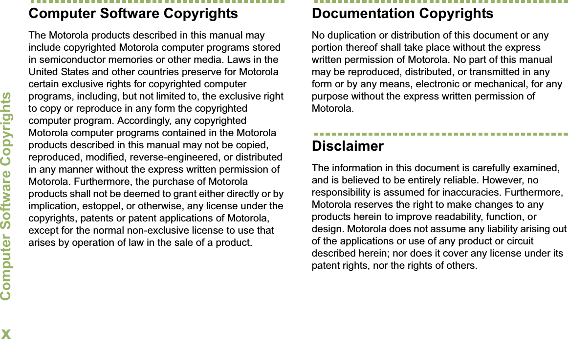 Computer Software CopyrightsEnglishxComputer Software CopyrightsThe Motorola products described in this manual may include copyrighted Motorola computer programs stored in semiconductor memories or other media. Laws in the United States and other countries preserve for Motorola certain exclusive rights for copyrighted computer programs, including, but not limited to, the exclusive right to copy or reproduce in any form the copyrighted computer program. Accordingly, any copyrighted Motorola computer programs contained in the Motorola products described in this manual may not be copied, reproduced, modified, reverse-engineered, or distributed in any manner without the express written permission of Motorola. Furthermore, the purchase of Motorola products shall not be deemed to grant either directly or by implication, estoppel, or otherwise, any license under the copyrights, patents or patent applications of Motorola, except for the normal non-exclusive license to use that arises by operation of law in the sale of a product.Documentation CopyrightsNo duplication or distribution of this document or any portion thereof shall take place without the express written permission of Motorola. No part of this manual may be reproduced, distributed, or transmitted in any form or by any means, electronic or mechanical, for any purpose without the express written permission of Motorola.DisclaimerThe information in this document is carefully examined, and is believed to be entirely reliable. However, no responsibility is assumed for inaccuracies. Furthermore, Motorola reserves the right to make changes to any products herein to improve readability, function, or design. Motorola does not assume any liability arising out of the applications or use of any product or circuit described herein; nor does it cover any license under its patent rights, nor the rights of others. 
