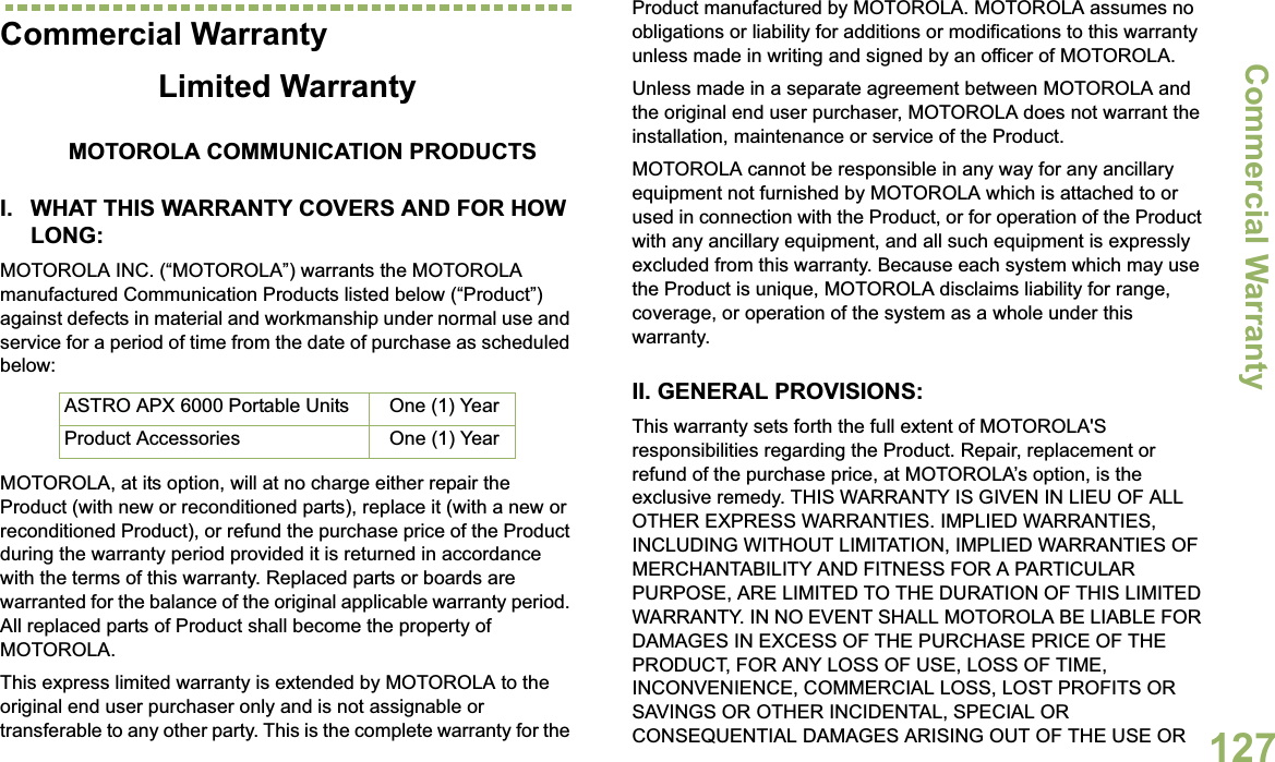 Commercial WarrantyEnglish127Commercial WarrantyLimited WarrantyMOTOROLA COMMUNICATION PRODUCTSI. WHAT THIS WARRANTY COVERS AND FOR HOW LONG:MOTOROLA INC. (“MOTOROLA”) warrants the MOTOROLA manufactured Communication Products listed below (“Product”) against defects in material and workmanship under normal use and service for a period of time from the date of purchase as scheduled below:MOTOROLA, at its option, will at no charge either repair the Product (with new or reconditioned parts), replace it (with a new or reconditioned Product), or refund the purchase price of the Product during the warranty period provided it is returned in accordance with the terms of this warranty. Replaced parts or boards are warranted for the balance of the original applicable warranty period. All replaced parts of Product shall become the property of MOTOROLA.This express limited warranty is extended by MOTOROLA to the original end user purchaser only and is not assignable or transferable to any other party. This is the complete warranty for the Product manufactured by MOTOROLA. MOTOROLA assumes no obligations or liability for additions or modifications to this warranty unless made in writing and signed by an officer of MOTOROLA. Unless made in a separate agreement between MOTOROLA and the original end user purchaser, MOTOROLA does not warrant the installation, maintenance or service of the Product.MOTOROLA cannot be responsible in any way for any ancillary equipment not furnished by MOTOROLA which is attached to or used in connection with the Product, or for operation of the Product with any ancillary equipment, and all such equipment is expressly excluded from this warranty. Because each system which may use the Product is unique, MOTOROLA disclaims liability for range, coverage, or operation of the system as a whole under this warranty.II. GENERAL PROVISIONS:This warranty sets forth the full extent of MOTOROLA&apos;S responsibilities regarding the Product. Repair, replacement or refund of the purchase price, at MOTOROLA’s option, is the exclusive remedy. THIS WARRANTY IS GIVEN IN LIEU OF ALL OTHER EXPRESS WARRANTIES. IMPLIED WARRANTIES, INCLUDING WITHOUT LIMITATION, IMPLIED WARRANTIES OF MERCHANTABILITY AND FITNESS FOR A PARTICULAR PURPOSE, ARE LIMITED TO THE DURATION OF THIS LIMITED WARRANTY. IN NO EVENT SHALL MOTOROLA BE LIABLE FOR DAMAGES IN EXCESS OF THE PURCHASE PRICE OF THE PRODUCT, FOR ANY LOSS OF USE, LOSS OF TIME, INCONVENIENCE, COMMERCIAL LOSS, LOST PROFITS OR SAVINGS OR OTHER INCIDENTAL, SPECIAL OR CONSEQUENTIAL DAMAGES ARISING OUT OF THE USE OR ASTRO APX 6000 Portable Units One (1) YearProduct Accessories One (1) Year