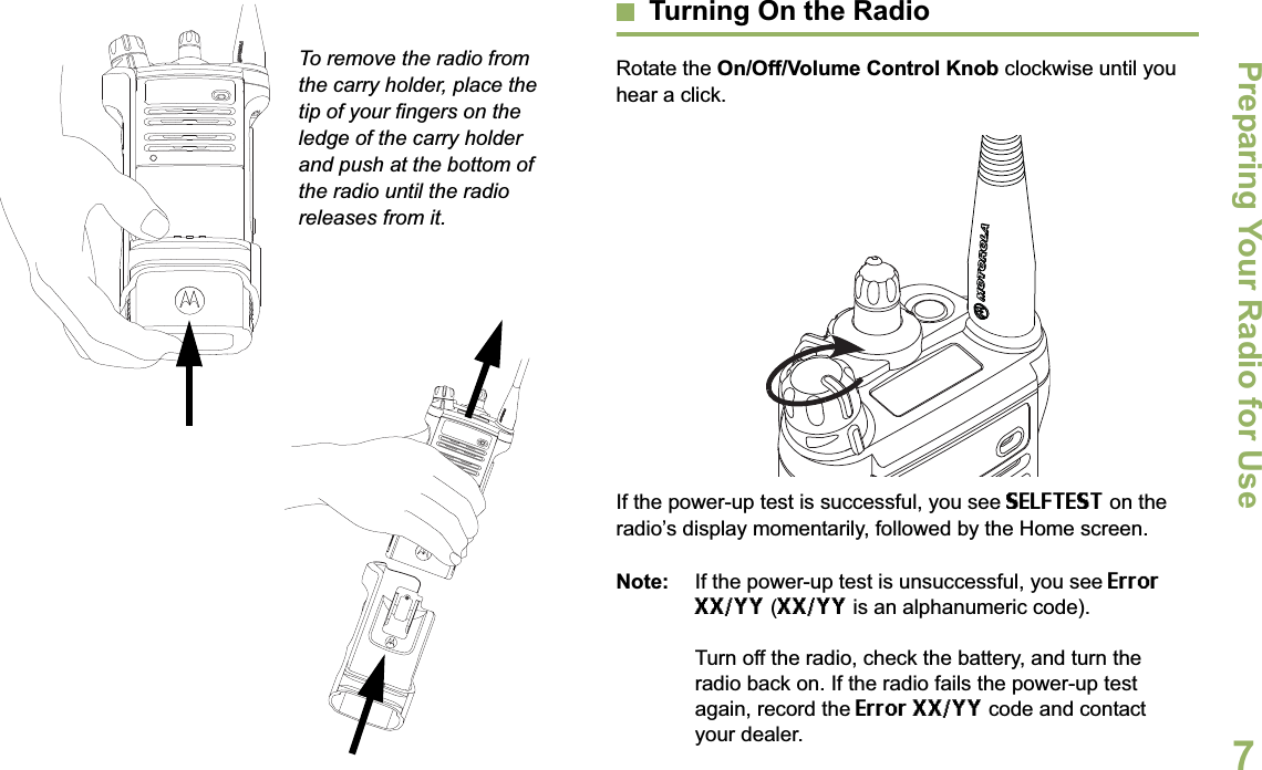 Preparing Your Radio for UseEnglish7To remove the radio from the carry holder, place the tip of your fingers on the ledge of the carry holder and push at the bottom of the radio until the radio releases from it.Turning On the RadioRotate the On/Off/Volume Control Knob clockwise until you hear a click.If the power-up test is successful, you see SELFTEST on the radio’s display momentarily, followed by the Home screen.Note: If the power-up test is unsuccessful, you see Error XX/YY (XX/YY is an alphanumeric code).Turn off the radio, check the battery, and turn the radio back on. If the radio fails the power-up test again, record the Error XX/YY code and contact your dealer.