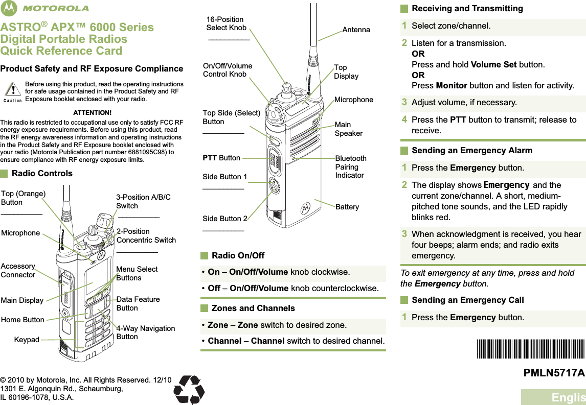 EnglishmASTRO® APX™ 6000 Series Digital Portable RadiosQuick Reference CardProduct Safety and RF Exposure ComplianceATTENTION!This radio is restricted to occupational use only to satisfy FCC RF energy exposure requirements. Before using this product, read the RF energy awareness information and operating instructions in the Product Safety and RF Exposure booklet enclosed with your radio (Motorola Publication part number 6881095C98) to ensure compliance with RF energy exposure limits. Radio ControlsRadio On/OffZones and ChannelsReceiving and TransmittingSending an Emergency AlarmTo exit emergency at any time, press and hold the Emergency button.Sending an Emergency CallBefore using this product, read the operating instructions for safe usage contained in the Product Safety and RF Exposure booklet enclosed with your radio.!Top (Orange) Button__________2-Position Concentric Switch__________Main DisplayKeypadMenu Select Buttons3-Position A/B/C Switch __________4-Way Navigation ButtonAccessory ConnectorHome ButtonMicrophoneData Feature Button•On – On/Off/Volume knob clockwise.•Off – On/Off/Volume knob counterclockwise.•Zone – Zone switch to desired zone.•Channel – Channel switch to desired channel.BatterySide Button 1__________Side Button 2__________PTT ButtonOn/Off/Volume Control Knob16-Position Select Knob __________Top Side (Select) Button__________ Main SpeakerMicrophoneAntennaBluetooth Pairing IndicatorTop Display1Select zone/channel.2Listen for a transmission.ORPress and hold Volume Set button.ORPress Monitor button and listen for activity.3Adjust volume, if necessary.4Press the PTT button to transmit; release to receive.1Press the Emergency button. 2The display shows Emergency and the current zone/channel. A short, medium-pitched tone sounds, and the LED rapidly blinks red.3When acknowledgment is received, you hear four beeps; alarm ends; and radio exits emergency.1Press the Emergency button. *PMLN5717A*PMLN5717A© 2010 by Motorola, Inc. All Rights Reserved. 12/101301 E. Algonquin Rd., Schaumburg,IL 60196-1078, U.S.A.