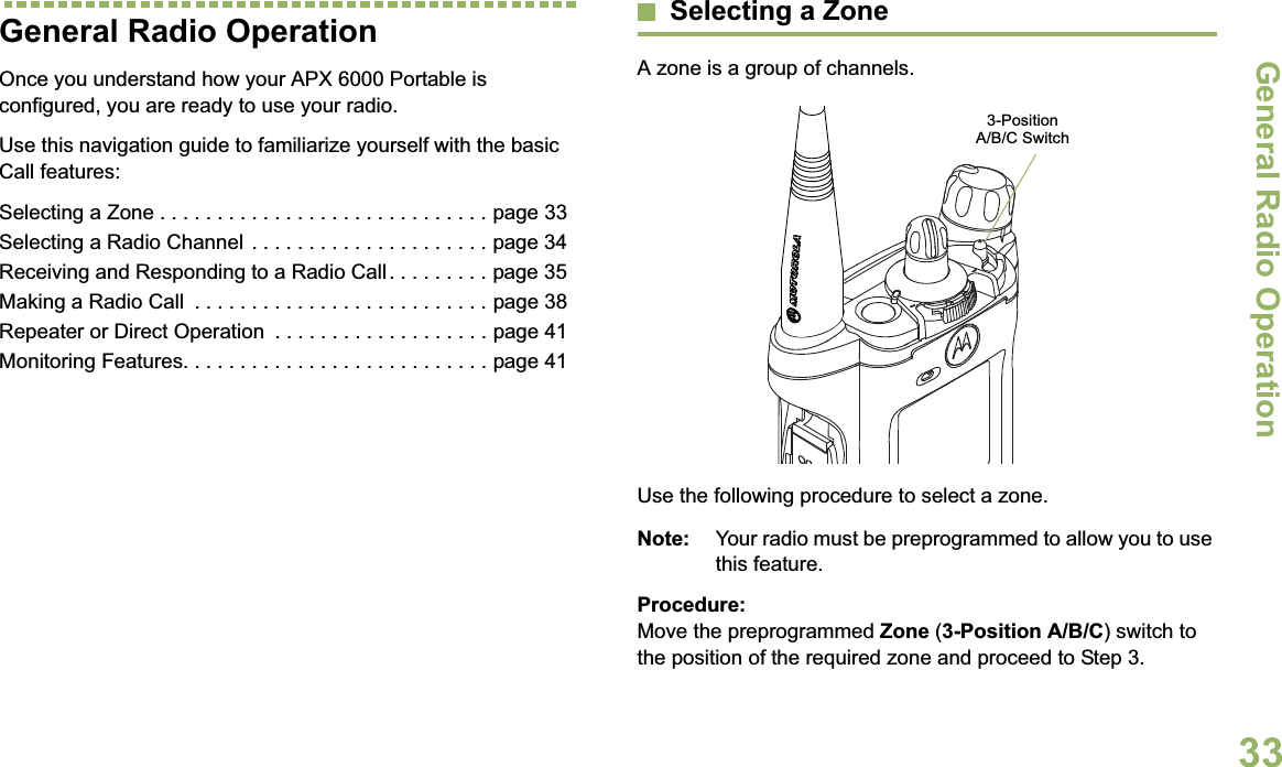 General Radio OperationEnglish33General Radio OperationOnce you understand how your APX 6000 Portable is configured, you are ready to use your radio.Use this navigation guide to familiarize yourself with the basic Call features:Selecting a Zone . . . . . . . . . . . . . . . . . . . . . . . . . . . . . page 33Selecting a Radio Channel  . . . . . . . . . . . . . . . . . . . . . page 34Receiving and Responding to a Radio Call . . . . . . . . . page 35Making a Radio Call  . . . . . . . . . . . . . . . . . . . . . . . . . . page 38Repeater or Direct Operation  . . . . . . . . . . . . . . . . . . . page 41Monitoring Features. . . . . . . . . . . . . . . . . . . . . . . . . . . page 41Selecting a ZoneA zone is a group of channels.Use the following procedure to select a zone.Note: Your radio must be preprogrammed to allow you to use this feature.Procedure:Move the preprogrammed Zone (3-Position A/B/C) switch to the position of the required zone and proceed to Step 3.3-Position A/B/C Switch