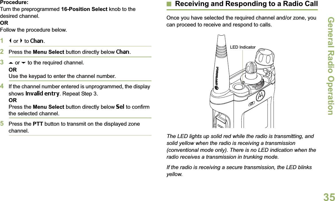 General Radio OperationEnglish35Procedure:Turn the preprogrammed 16-Position Select knob to the desired channel. ORFollow the procedure below. 1&lt; or &gt; to Chan.2Press the Menu Select button directly below Chan.3U or D to the required channel.ORUse the keypad to enter the channel number.4If the channel number entered is unprogrammed, the display shows Invalid entry. Repeat Step 3.ORPress the Menu Select button directly below Sel to confirm the selected channel.5Press the PTT button to transmit on the displayed zone channel.Receiving and Responding to a Radio CallOnce you have selected the required channel and/or zone, you can proceed to receive and respond to calls.The LED lights up solid red while the radio is transmitting, and solid yellow when the radio is receiving a transmission (conventional mode only). There is no LED indication when the radio receives a transmission in trunking mode.If the radio is receiving a secure transmission, the LED blinks yellow.LED Indicator