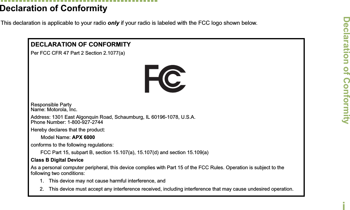 Declaration of ConformityEnglishiDeclaration of ConformityThis declaration is applicable to your radio only if your radio is labeled with the FCC logo shown below.DECLARATION OF CONFORMITYPer FCC CFR 47 Part 2 Section 2.1077(a)Responsible Party Name: Motorola, Inc.Address: 1301 East Algonquin Road, Schaumburg, IL 60196-1078, U.S.A.Phone Number: 1-800-927-2744Hereby declares that the product:Model Name: APX 6000conforms to the following regulations:FCC Part 15, subpart B, section 15.107(a), 15.107(d) and section 15.109(a)Class B Digital DeviceAs a personal computer peripheral, this device complies with Part 15 of the FCC Rules. Operation is subject to the following two conditions:1. This device may not cause harmful interference, and 2. This device must accept any interference received, including interference that may cause undesired operation.