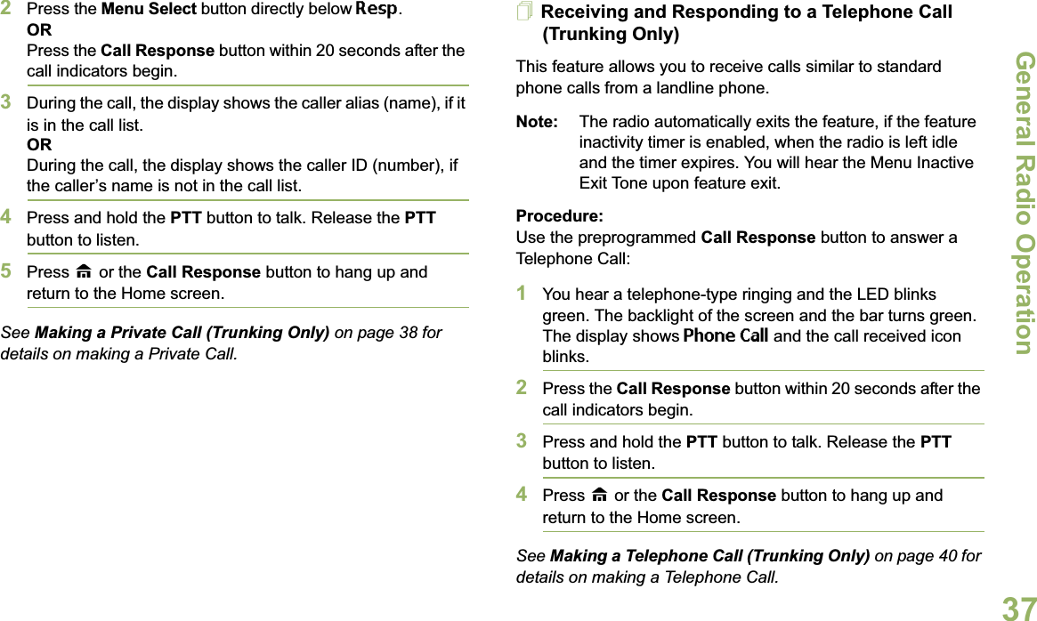 General Radio OperationEnglish372Press the Menu Select button directly below Resp.ORPress the Call Response button within 20 seconds after the call indicators begin.3During the call, the display shows the caller alias (name), if it is in the call list.ORDuring the call, the display shows the caller ID (number), if the caller’s name is not in the call list.4Press and hold the PTT button to talk. Release the PTT button to listen.5Press H or the Call Response button to hang up and return to the Home screen.See Making a Private Call (Trunking Only) on page 38 for details on making a Private Call.Receiving and Responding to a Telephone Call (Trunking Only)This feature allows you to receive calls similar to standard phone calls from a landline phone.Note: The radio automatically exits the feature, if the feature inactivity timer is enabled, when the radio is left idle and the timer expires. You will hear the Menu Inactive Exit Tone upon feature exit.Procedure:Use the preprogrammed Call Response button to answer a Telephone Call:1You hear a telephone-type ringing and the LED blinks green. The backlight of the screen and the bar turns green. The display shows Phone Call and the call received icon blinks.2Press the Call Response button within 20 seconds after the call indicators begin.3Press and hold the PTT button to talk. Release the PTT button to listen.4Press H or the Call Response button to hang up and return to the Home screen.See Making a Telephone Call (Trunking Only) on page 40 for details on making a Telephone Call.