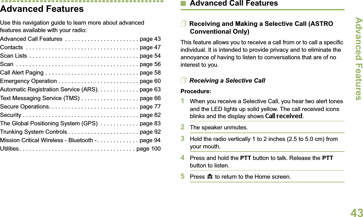 Advanced FeaturesEnglish43Advanced FeaturesUse this navigation guide to learn more about advanced features available with your radio:Advanced Call Features  . . . . . . . . . . . . . . . . . . . . . . . page 43Contacts  . . . . . . . . . . . . . . . . . . . . . . . . . . . . . . . . . . . page 47Scan Lists . . . . . . . . . . . . . . . . . . . . . . . . . . . . . . . . . . page 54Scan  . . . . . . . . . . . . . . . . . . . . . . . . . . . . . . . . . . . . . . page 56Call Alert Paging . . . . . . . . . . . . . . . . . . . . . . . . . . . . . page 58Emergency Operation . . . . . . . . . . . . . . . . . . . . . . . . . page 60Automatic Registration Service (ARS). . . . . . . . . . . . . page 63Text Messaging Service (TMS) . . . . . . . . . . . . . . . . . . page 66Secure Operations. . . . . . . . . . . . . . . . . . . . . . . . . . . . page 77Security . . . . . . . . . . . . . . . . . . . . . . . . . . . . . . . . . . . . page 82The Global Positioning System (GPS)  . . . . . . . . . . . . page 83Trunking System Controls . . . . . . . . . . . . . . . . . . . . . . page 92Mission Critical Wireless - Bluetooth - . . . . . . . . . . . . . page 94Utilities. . . . . . . . . . . . . . . . . . . . . . . . . . . . . . . . . . . . page 100Advanced Call FeaturesReceiving and Making a Selective Call (ASTRO Conventional Only)This feature allows you to receive a call from or to call a specific individual. It is intended to provide privacy and to eliminate the annoyance of having to listen to conversations that are of no interest to you.Receiving a Selective CallProcedure:1When you receive a Selective Call, you hear two alert tones and the LED lights up solid yellow. The call received icons blinks and the display shows Call received.2The speaker unmutes.3Hold the radio vertically 1 to 2 inches (2.5 to 5.0 cm) from your mouth.4Press and hold the PTT button to talk. Release the PTT button to listen.5Press H to return to the Home screen.