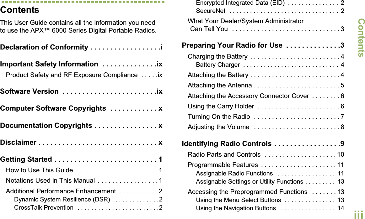 ContentsEnglishiiiContentsThis User Guide contains all the information you need to use the APX™ 6000 Series Digital Portable Radios.Declaration of Conformity . . . . . . . . . . . . . . . . . .iImportant Safety Information  . . . . . . . . . . . . . .ixProduct Safety and RF Exposure Compliance  . . . . .ixSoftware Version  . . . . . . . . . . . . . . . . . . . . . . . .ixComputer Software Copyrights  . . . . . . . . . . . . xDocumentation Copyrights . . . . . . . . . . . . . . . . xDisclaimer . . . . . . . . . . . . . . . . . . . . . . . . . . . . . . xGetting Started . . . . . . . . . . . . . . . . . . . . . . . . . . 1How to Use This Guide  . . . . . . . . . . . . . . . . . . . . . . . 1Notations Used in This Manual  . . . . . . . . . . . . . . . . . 1Additional Performance Enhancement  . . . . . . . . . . . 2Dynamic System Resilience (DSR) . . . . . . . . . . . . . .2CrossTalk Prevention  . . . . . . . . . . . . . . . . . . . . . . . .2Encrypted Integrated Data (EID)  . . . . . . . . . . . . . . .  2SecureNet  . . . . . . . . . . . . . . . . . . . . . . . . . . . . . . . .  2What Your Dealer/System AdministratorCan Tell You  . . . . . . . . . . . . . . . . . . . . . . . . . . . . . . 3Preparing Your Radio for Use  . . . . . . . . . . . . . .3Charging the Battery  . . . . . . . . . . . . . . . . . . . . . . . . . 4Battery Charger  . . . . . . . . . . . . . . . . . . . . . . . . . . . .  4Attaching the Battery . . . . . . . . . . . . . . . . . . . . . . . . . 4Attaching the Antenna . . . . . . . . . . . . . . . . . . . . . . . . 5Attaching the Accessory Connector Cover  . . . . . . . . 6Using the Carry Holder  . . . . . . . . . . . . . . . . . . . . . . . 6Turning On the Radio  . . . . . . . . . . . . . . . . . . . . . . . . 7Adjusting the Volume   . . . . . . . . . . . . . . . . . . . . . . . . 8Identifying Radio Controls . . . . . . . . . . . . . . . . .9Radio Parts and Controls  . . . . . . . . . . . . . . . . . . . . 10Programmable Features  . . . . . . . . . . . . . . . . . . . . . 11Assignable Radio Functions   . . . . . . . . . . . . . . . . .  11Assignable Settings or Utility Functions . . . . . . . . .  13Accessing the Preprogrammed Functions   . . . . . . . 13Using the Menu Select Buttons  . . . . . . . . . . . . . . .  13Using the Navigation Buttons   . . . . . . . . . . . . . . . .  14