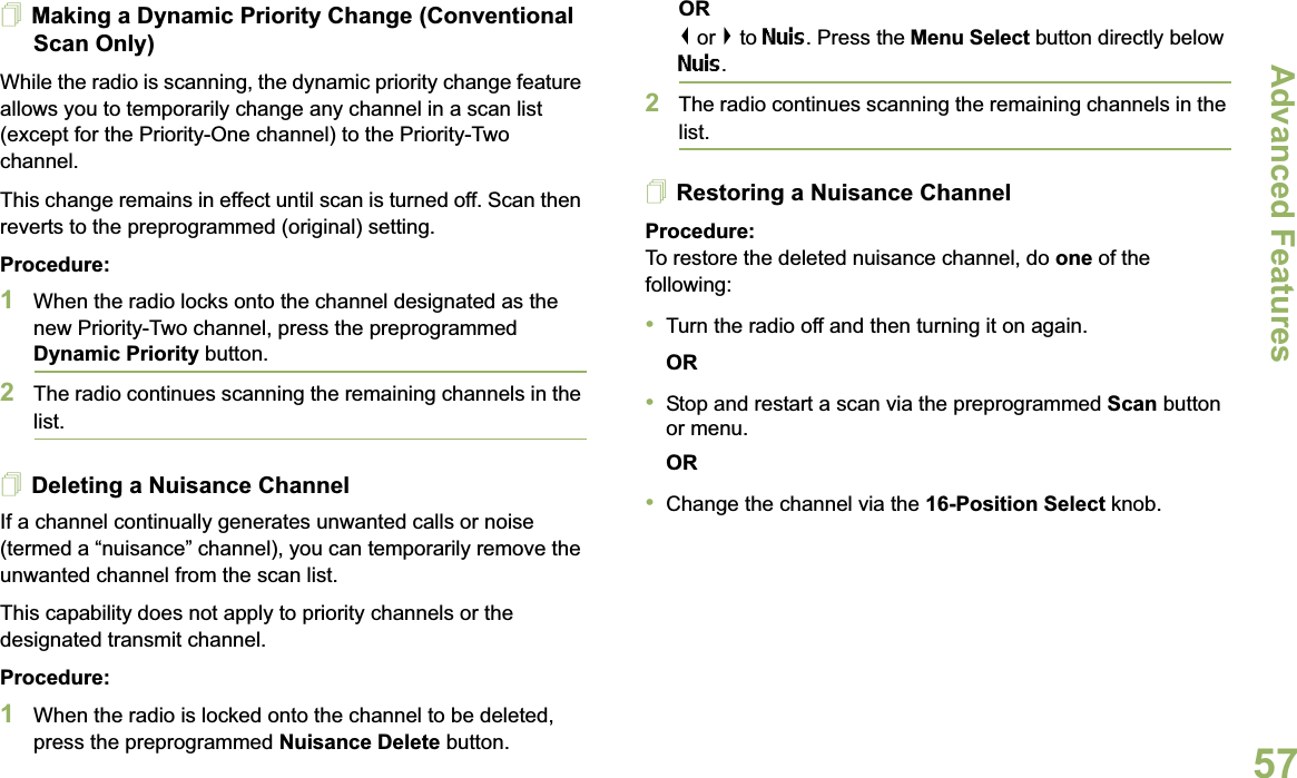Advanced FeaturesEnglish57Making a Dynamic Priority Change (Conventional Scan Only)While the radio is scanning, the dynamic priority change feature allows you to temporarily change any channel in a scan list (except for the Priority-One channel) to the Priority-Two channel.This change remains in effect until scan is turned off. Scan then reverts to the preprogrammed (original) setting.Procedure:1When the radio locks onto the channel designated as the new Priority-Two channel, press the preprogrammed Dynamic Priority button.2The radio continues scanning the remaining channels in the list.Deleting a Nuisance ChannelIf a channel continually generates unwanted calls or noise (termed a “nuisance” channel), you can temporarily remove the unwanted channel from the scan list.This capability does not apply to priority channels or the designated transmit channel.Procedure:1When the radio is locked onto the channel to be deleted, press the preprogrammed Nuisance Delete button.OR&lt; or &gt; to Nuis. Press the Menu Select button directly below Nuis.2The radio continues scanning the remaining channels in the list.Restoring a Nuisance ChannelProcedure: To restore the deleted nuisance channel, do one of the following:•Turn the radio off and then turning it on again. OR•Stop and restart a scan via the preprogrammed Scan button or menu. OR•Change the channel via the 16-Position Select knob.