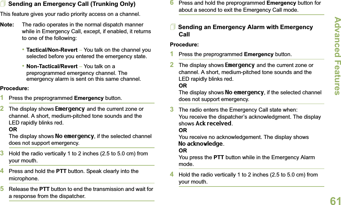 Advanced FeaturesEnglish61Sending an Emergency Call (Trunking Only)This feature gives your radio priority access on a channel.Note: The radio operates in the normal dispatch manner while in Emergency Call, except, if enabled, it returns to one of the following:•Tactical/Non-Revert – You talk on the channel you selected before you entered the emergency state.•Non-Tactical/Revert – You talk on a preprogrammed emergency channel. The emergency alarm is sent on this same channel.Procedure: 1Press the preprogrammed Emergency button.2The display shows Emergency and the current zone or channel. A short, medium-pitched tone sounds and the LED rapidly blinks red.ORThe display shows No emergency, if the selected channel does not support emergency.3Hold the radio vertically 1 to 2 inches (2.5 to 5.0 cm) from your mouth.4Press and hold the PTT button. Speak clearly into the microphone.5Release the PTT button to end the transmission and wait for a response from the dispatcher.6Press and hold the preprogrammed Emergency button for about a second to exit the Emergency Call mode.Sending an Emergency Alarm with Emergency CallProcedure: 1Press the preprogrammed Emergency button.2The display shows Emergency and the current zone or channel. A short, medium-pitched tone sounds and the LED rapidly blinks red.ORThe display shows No emergency, if the selected channel does not support emergency.3The radio enters the Emergency Call state when:You receive the dispatcher’s acknowledgment. The display shows Ack received.ORYou receive no acknowledgement. The display shows No acknowledge.  ORYou press the PTT button while in the Emergency Alarm mode.4Hold the radio vertically 1 to 2 inches (2.5 to 5.0 cm) from your mouth.