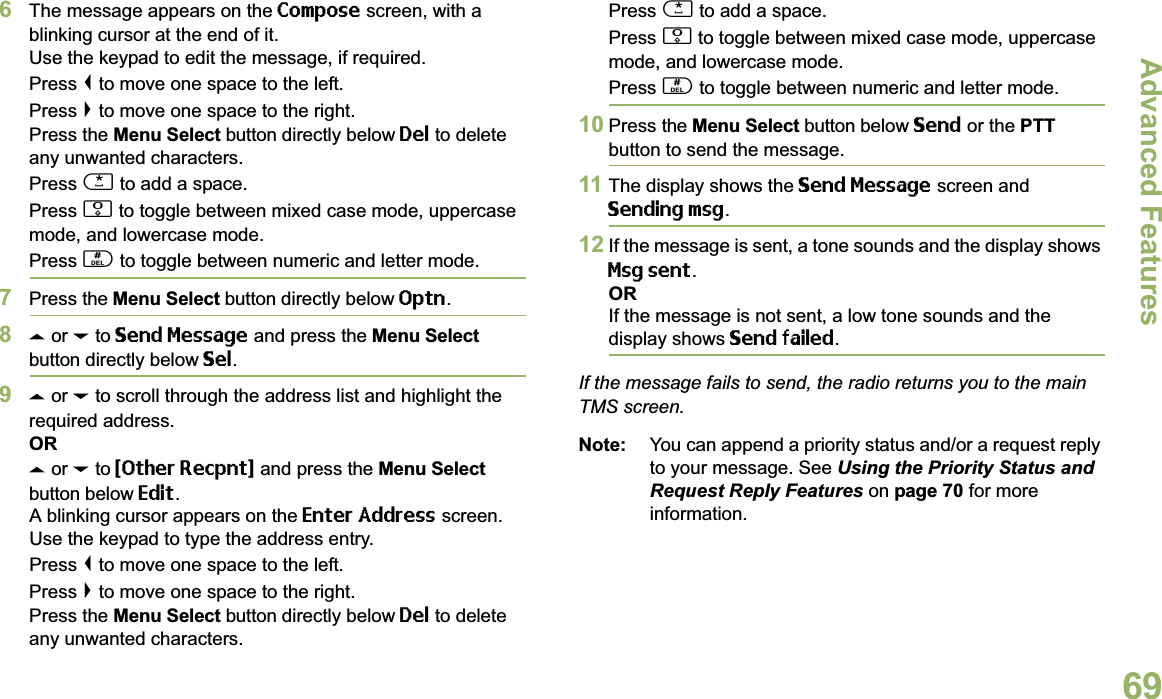 Advanced FeaturesEnglish696The message appears on the Compose screen, with a blinking cursor at the end of it.Use the keypad to edit the message, if required.Press &lt; to move one space to the left. Press &gt; to move one space to the right.Press the Menu Select button directly below Del to delete any unwanted characters.Press * to add a space.Press 0 to toggle between mixed case mode, uppercase mode, and lowercase mode.Press # to toggle between numeric and letter mode.7Press the Menu Select button directly below Optn.8U or D to Send Message and press the Menu Select button directly below Sel.9U or D to scroll through the address list and highlight the required address.ORU or D to {Other Recpnt} and press the Menu Select button below Edit.A blinking cursor appears on the Enter Address screen.Use the keypad to type the address entry.Press &lt; to move one space to the left. Press &gt; to move one space to the right.Press the Menu Select button directly below Del to delete any unwanted characters.Press * to add a space.Press 0 to toggle between mixed case mode, uppercase mode, and lowercase mode.Press # to toggle between numeric and letter mode.10 Press the Menu Select button below Send or the PTT button to send the message.11 The display shows the Send Message screen and Sending msg.12 If the message is sent, a tone sounds and the display shows Msg sent.ORIf the message is not sent, a low tone sounds and the display shows Send failed.If the message fails to send, the radio returns you to the main TMS screen.Note: You can append a priority status and/or a request reply to your message. See Using the Priority Status and Request Reply Features on page 70 for more information.