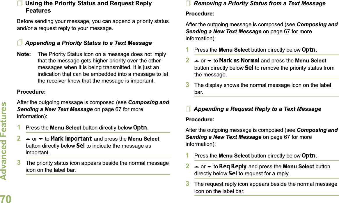 Advanced FeaturesEnglish70Using the Priority Status and Request Reply FeaturesBefore sending your message, you can append a priority status and/or a request reply to your message.Appending a Priority Status to a Text MessageNote: The Priority Status icon on a message does not imply that the message gets higher priority over the other messages when it is being transmitted. It is just an indication that can be embedded into a message to let the receiver know that the message is important.Procedure:After the outgoing message is composed (see Composing and Sending a New Text Message on page 67 for more information):1Press the Menu Select button directly below Optn.2U or D to Mark Important and press the Menu Select button directly below Sel to indicate the message as important.3The priority status icon appears beside the normal message icon on the label bar.Removing a Priority Status from a Text MessageProcedure:After the outgoing message is composed (see Composing and Sending a New Text Message on page 67 for more information):1Press the Menu Select button directly below Optn.2U or D to Mark as Normal and press the Menu Select button directly below Sel to remove the priority status from the message.3The display shows the normal message icon on the label bar.Appending a Request Reply to a Text MessageProcedure:After the outgoing message is composed (see Composing and Sending a New Text Message on page 67 for more information):1Press the Menu Select button directly below Optn.2U or D to Req Reply and press the Menu Select button directly below Sel to request for a reply.3The request reply icon appears beside the normal message icon on the label bar.