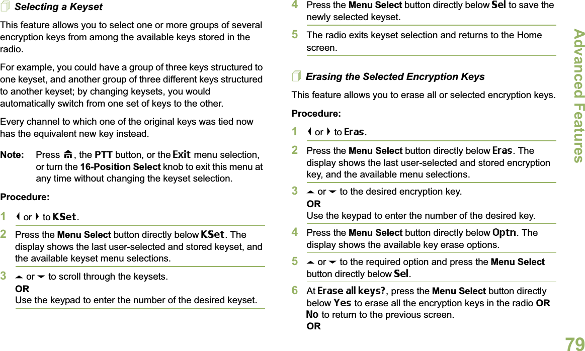 Advanced FeaturesEnglish79Selecting a KeysetThis feature allows you to select one or more groups of several encryption keys from among the available keys stored in the radio. For example, you could have a group of three keys structured to one keyset, and another group of three different keys structured to another keyset; by changing keysets, you would automatically switch from one set of keys to the other. Every channel to which one of the original keys was tied now has the equivalent new key instead.Note: Press H, the PTT button, or the Exit menu selection, or turn the 16-Position Select knob to exit this menu at any time without changing the keyset selection.Procedure:1&lt; or &gt; to KSet.2Press the Menu Select button directly below KSet. The display shows the last user-selected and stored keyset, and the available keyset menu selections.3U or D to scroll through the keysets.ORUse the keypad to enter the number of the desired keyset.4Press the Menu Select button directly below Sel to save the newly selected keyset.5The radio exits keyset selection and returns to the Home screen.Erasing the Selected Encryption KeysThis feature allows you to erase all or selected encryption keys.Procedure:1&lt; or &gt; to Eras.2Press the Menu Select button directly below Eras. The display shows the last user-selected and stored encryption key, and the available menu selections.3U or D to the desired encryption key.ORUse the keypad to enter the number of the desired key. 4Press the Menu Select button directly below Optn. The display shows the available key erase options.5U or D to the required option and press the Menu Select button directly below Sel.6At Erase all keys?, press the Menu Select button directly below Yes to erase all the encryption keys in the radio OR No to return to the previous screen.OR