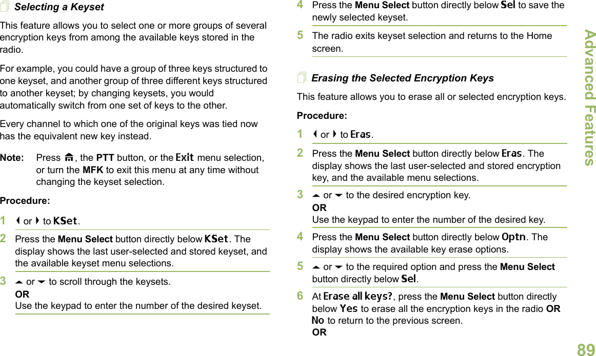 Advanced FeaturesEnglish89Selecting a KeysetThis feature allows you to select one or more groups of several encryption keys from among the available keys stored in the radio. For example, you could have a group of three keys structured to one keyset, and another group of three different keys structured to another keyset; by changing keysets, you would automatically switch from one set of keys to the other. Every channel to which one of the original keys was tied now has the equivalent new key instead.Note: Press H, the PTT button, or the Exit menu selection, or turn the MFK to exit this menu at any time without changing the keyset selection.Procedure:1&lt; or &gt; to KSet.2Press the Menu Select button directly below KSet. The display shows the last user-selected and stored keyset, and the available keyset menu selections.3U or D to scroll through the keysets.ORUse the keypad to enter the number of the desired keyset.4Press the Menu Select button directly below Sel to save the newly selected keyset.5The radio exits keyset selection and returns to the Home screen.Erasing the Selected Encryption KeysThis feature allows you to erase all or selected encryption keys.Procedure:1&lt; or &gt; to Eras.2Press the Menu Select button directly below Eras. The display shows the last user-selected and stored encryption key, and the available menu selections.3U or D to the desired encryption key.ORUse the keypad to enter the number of the desired key. 4Press the Menu Select button directly below Optn. The display shows the available key erase options.5U or D to the required option and press the Menu Select button directly below Sel.6At Erase all keys?, press the Menu Select button directly below Yes to erase all the encryption keys in the radio OR No to return to the previous screen.OR