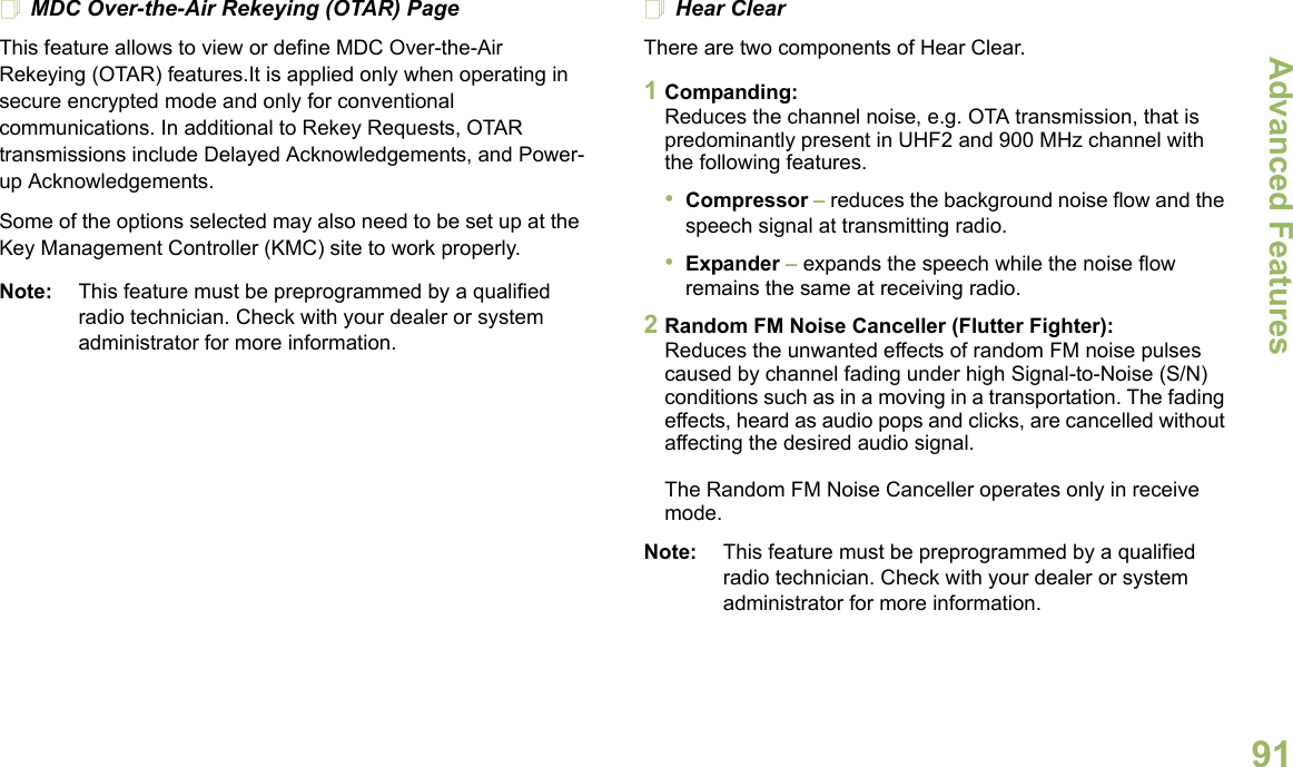 Advanced FeaturesEnglish91MDC Over-the-Air Rekeying (OTAR) PageThis feature allows to view or define MDC Over-the-Air Rekeying (OTAR) features.It is applied only when operating in secure encrypted mode and only for conventional communications. In additional to Rekey Requests, OTAR transmissions include Delayed Acknowledgements, and Power-up Acknowledgements. Some of the options selected may also need to be set up at the Key Management Controller (KMC) site to work properly.Note: This feature must be preprogrammed by a qualified radio technician. Check with your dealer or system administrator for more information.Hear ClearThere are two components of Hear Clear. 1Companding:Reduces the channel noise, e.g. OTA transmission, that is predominantly present in UHF2 and 900 MHz channel with the following features.•Compressor – reduces the background noise flow and the speech signal at transmitting radio.•Expander – expands the speech while the noise flow remains the same at receiving radio.2Random FM Noise Canceller (Flutter Fighter):Reduces the unwanted effects of random FM noise pulses caused by channel fading under high Signal-to-Noise (S/N) conditions such as in a moving in a transportation. The fading effects, heard as audio pops and clicks, are cancelled without affecting the desired audio signal. The Random FM Noise Canceller operates only in receive mode.Note: This feature must be preprogrammed by a qualified radio technician. Check with your dealer or system administrator for more information.