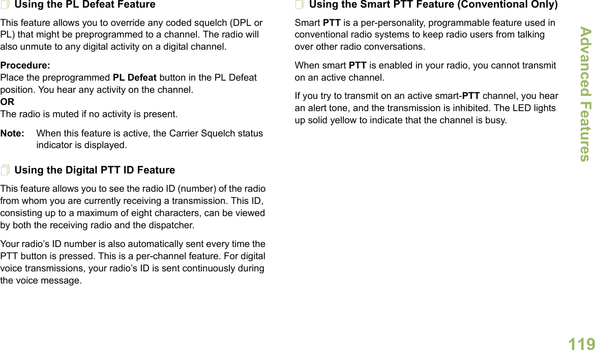 Advanced FeaturesEnglish119Using the PL Defeat FeatureThis feature allows you to override any coded squelch (DPL or PL) that might be preprogrammed to a channel. The radio will also unmute to any digital activity on a digital channel.Procedure: Place the preprogrammed PL Defeat button in the PL Defeat position. You hear any activity on the channel. ORThe radio is muted if no activity is present.Note: When this feature is active, the Carrier Squelch status indicator is displayed.Using the Digital PTT ID FeatureThis feature allows you to see the radio ID (number) of the radio from whom you are currently receiving a transmission. This ID, consisting up to a maximum of eight characters, can be viewed by both the receiving radio and the dispatcher.Your radio’s ID number is also automatically sent every time the PTT button is pressed. This is a per-channel feature. For digital voice transmissions, your radio’s ID is sent continuously during the voice message.Using the Smart PTT Feature (Conventional Only)Smart PTT is a per-personality, programmable feature used in conventional radio systems to keep radio users from talking over other radio conversations.When smart PTT is enabled in your radio, you cannot transmit on an active channel.If you try to transmit on an active smart-PTT channel, you hear an alert tone, and the transmission is inhibited. The LED lights up solid yellow to indicate that the channel is busy.