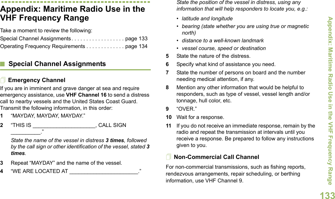 Appendix: Maritime Radio Use in the VHF Frequency RangeEnglish133Appendix: Maritime Radio Use in the VHF Frequency RangeTake a moment to review the following:Special Channel Assignments. . . . . . . . . . . . . . . . . . page 133Operating Frequency Requirements . . . . . . . . . . . . . page 134Special Channel AssignmentsEmergency ChannelIf you are in imminent and grave danger at sea and require emergency assistance, use VHF Channel 16 to send a distress call to nearby vessels and the United States Coast Guard. Transmit the following information, in this order:1“MAYDAY, MAYDAY, MAYDAY.” 2“THIS IS _____________________, CALL SIGN __________.”State the name of the vessel in distress 3 times, followed by the call sign or other identification of the vessel, stated 3 times.3Repeat “MAYDAY” and the name of the vessel. 4“WE ARE LOCATED AT _______________________.”State the position of the vessel in distress, using any information that will help responders to locate you, e.g.: • latitude and longitude • bearing (state whether you are using true or magnetic north) • distance to a well-known landmark• vessel course, speed or destination5State the nature of the distress. 6Specify what kind of assistance you need. 7State the number of persons on board and the number needing medical attention, if any.8Mention any other information that would be helpful to responders, such as type of vessel, vessel length and/or tonnage, hull color, etc.9“OVER.”10 Wait for a response. 11 If you do not receive an immediate response, remain by the radio and repeat the transmission at intervals until you receive a response. Be prepared to follow any instructions given to you.Non-Commercial Call ChannelFor non-commercial transmissions, such as fishing reports, rendezvous arrangements, repair scheduling, or berthing information, use VHF Channel 9.