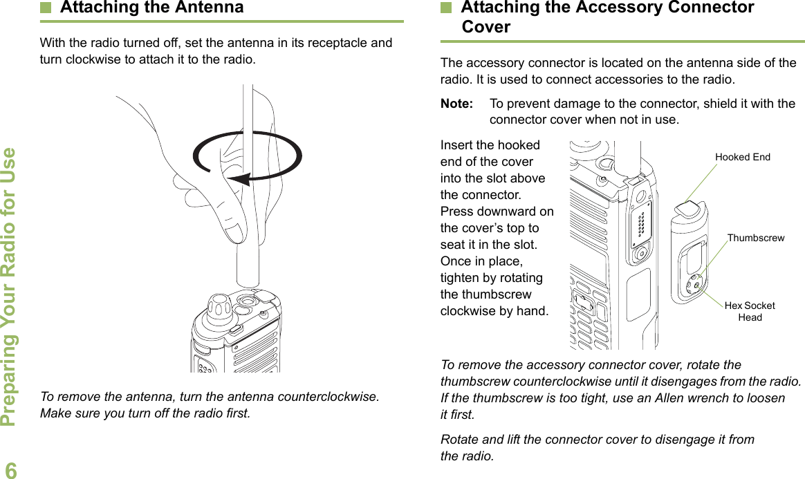 Preparing Your Radio for UseEnglish6Attaching the AntennaWith the radio turned off, set the antenna in its receptacle and turn clockwise to attach it to the radio. To remove the antenna, turn the antenna counterclockwise. Make sure you turn off the radio first.Attaching the Accessory Connector CoverThe accessory connector is located on the antenna side of the radio. It is used to connect accessories to the radio.Note: To prevent damage to the connector, shield it with the connector cover when not in use.Insert the hooked end of the cover into the slot above the connector. Press downward on the cover’s top to seat it in the slot. Once in place, tighten by rotating the thumbscrew clockwise by hand.  To remove the accessory connector cover, rotate the thumbscrew counterclockwise until it disengages from the radio. If the thumbscrew is too tight, use an Allen wrench to loosen it first.Rotate and lift the connector cover to disengage it from the radio.Hooked EndThumbscrewHex Socket Head