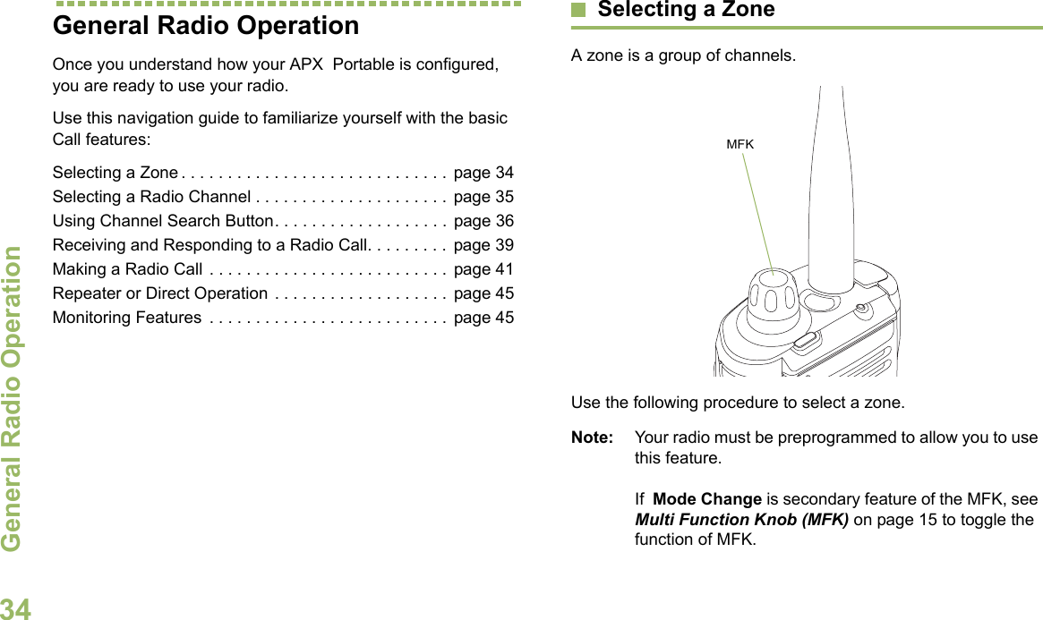 General Radio OperationEnglish34General Radio OperationOnce you understand how your APX  Portable is configured, you are ready to use your radio.Use this navigation guide to familiarize yourself with the basic Call features:Selecting a Zone . . . . . . . . . . . . . . . . . . . . . . . . . . . . .  page 34Selecting a Radio Channel . . . . . . . . . . . . . . . . . . . . .  page 35Using Channel Search Button. . . . . . . . . . . . . . . . . . .  page 36Receiving and Responding to a Radio Call. . . . . . . . .  page 39Making a Radio Call . . . . . . . . . . . . . . . . . . . . . . . . . .  page 41Repeater or Direct Operation . . . . . . . . . . . . . . . . . . .  page 45Monitoring Features  . . . . . . . . . . . . . . . . . . . . . . . . . .  page 45Selecting a ZoneA zone is a group of channels. Use the following procedure to select a zone.Note: Your radio must be preprogrammed to allow you to use this feature.If  Mode Change is secondary feature of the MFK, see Multi Function Knob (MFK) on page 15 to toggle the function of MFK.MFK