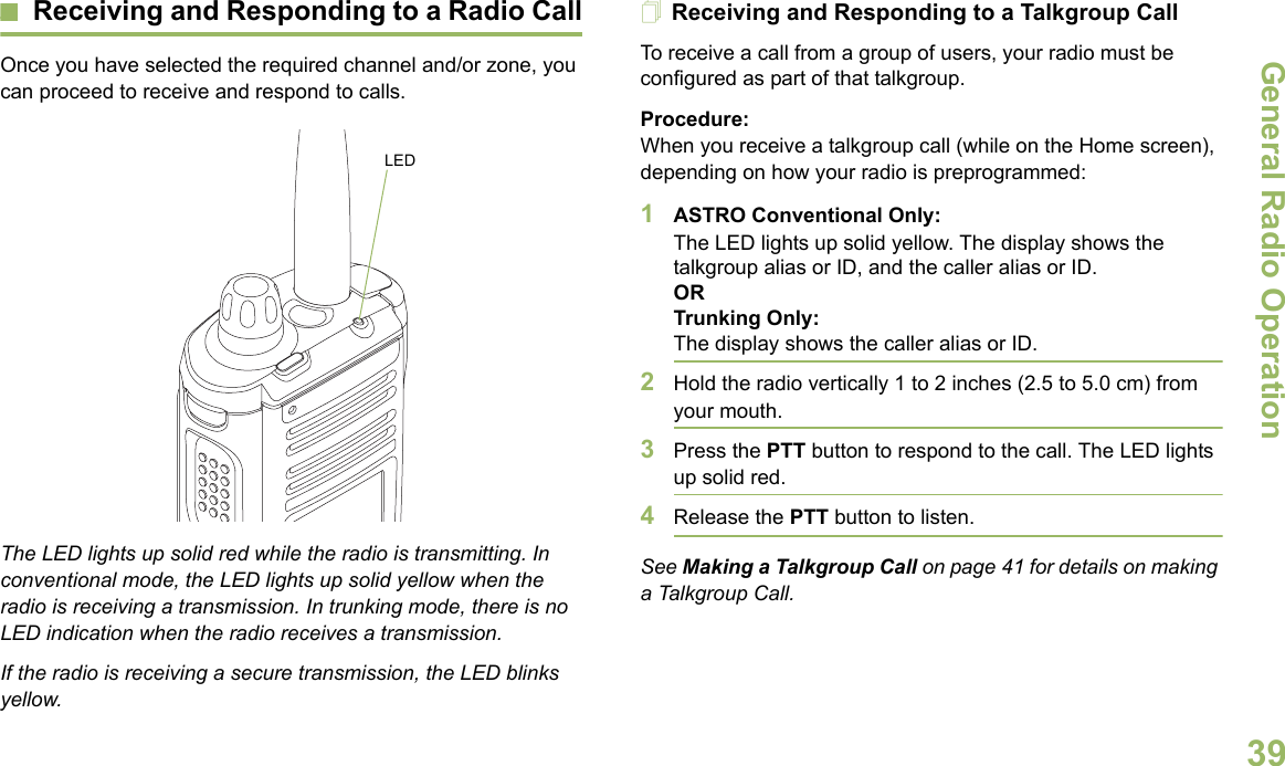 General Radio OperationEnglish39Receiving and Responding to a Radio CallOnce you have selected the required channel and/or zone, you can proceed to receive and respond to calls.The LED lights up solid red while the radio is transmitting. In conventional mode, the LED lights up solid yellow when the radio is receiving a transmission. In trunking mode, there is no LED indication when the radio receives a transmission.If the radio is receiving a secure transmission, the LED blinks yellow.Receiving and Responding to a Talkgroup CallTo receive a call from a group of users, your radio must be configured as part of that talkgroup.Procedure:When you receive a talkgroup call (while on the Home screen), depending on how your radio is preprogrammed:1ASTRO Conventional Only:The LED lights up solid yellow. The display shows the talkgroup alias or ID, and the caller alias or ID.ORTrunking Only:The display shows the caller alias or ID.2Hold the radio vertically 1 to 2 inches (2.5 to 5.0 cm) from your mouth. 3Press the PTT button to respond to the call. The LED lights up solid red. 4Release the PTT button to listen.See Making a Talkgroup Call on page 41 for details on making a Talkgroup Call.LED