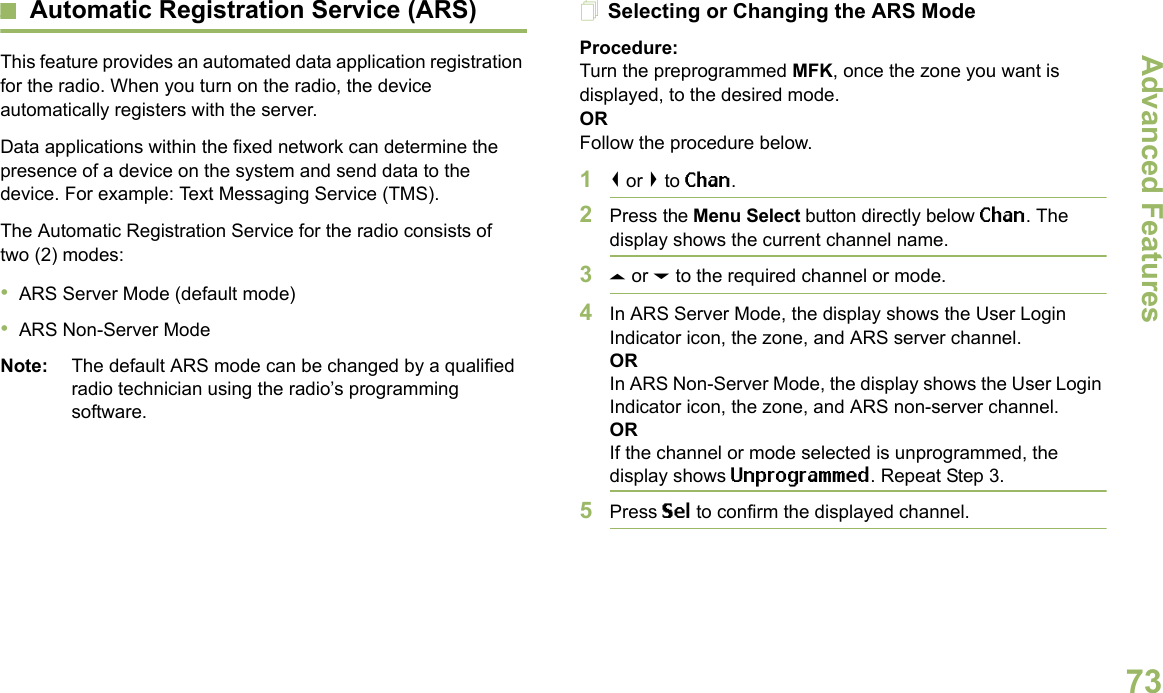 Advanced FeaturesEnglish73Automatic Registration Service (ARS)This feature provides an automated data application registration for the radio. When you turn on the radio, the device automatically registers with the server. Data applications within the fixed network can determine the presence of a device on the system and send data to the device. For example: Text Messaging Service (TMS).The Automatic Registration Service for the radio consists of two (2) modes: •ARS Server Mode (default mode)•ARS Non-Server ModeNote: The default ARS mode can be changed by a qualified radio technician using the radio’s programming software.Selecting or Changing the ARS ModeProcedure:Turn the preprogrammed MFK, once the zone you want is displayed, to the desired mode.ORFollow the procedure below.1&lt; or &gt; to Chan.2Press the Menu Select button directly below Chan. The display shows the current channel name.3U or D to the required channel or mode.4In ARS Server Mode, the display shows the User Login Indicator icon, the zone, and ARS server channel.ORIn ARS Non-Server Mode, the display shows the User Login Indicator icon, the zone, and ARS non-server channel.ORIf the channel or mode selected is unprogrammed, the display shows Unprogrammed. Repeat Step 3.5Press Sel to confirm the displayed channel.Advanced  