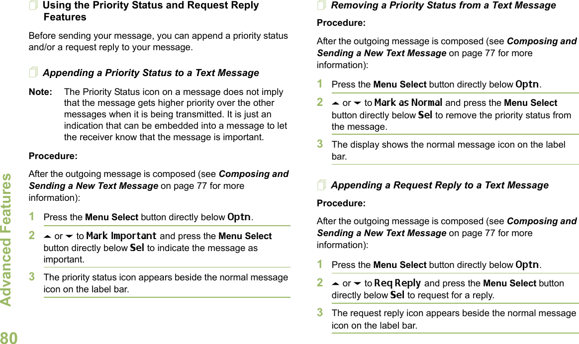 Advanced FeaturesEnglish80Using the Priority Status and Request Reply FeaturesBefore sending your message, you can append a priority status and/or a request reply to your message.Appending a Priority Status to a Text MessageNote: The Priority Status icon on a message does not imply that the message gets higher priority over the other messages when it is being transmitted. It is just an indication that can be embedded into a message to let the receiver know that the message is important.Procedure:After the outgoing message is composed (see Composing and Sending a New Text Message on page 77 for more information):1Press the Menu Select button directly below Optn.2U or D to Mark Important and press the Menu Select button directly below Sel to indicate the message as important.3The priority status icon appears beside the normal message icon on the label bar.Removing a Priority Status from a Text MessageProcedure:After the outgoing message is composed (see Composing and Sending a New Text Message on page 77 for more information):1Press the Menu Select button directly below Optn.2U or D to Mark as Normal and press the Menu Select button directly below Sel to remove the priority status from the message.3The display shows the normal message icon on the label bar.Appending a Request Reply to a Text MessageProcedure:After the outgoing message is composed (see Composing and Sending a New Text Message on page 77 for more information):1Press the Menu Select button directly below Optn.2U or D to Req Reply and press the Menu Select button directly below Sel to request for a reply.3The request reply icon appears beside the normal message icon on the label bar.
